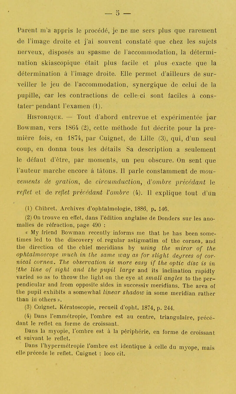 Parent m'a appris le procédé, je ne me sers plus que rarement de l'image droite et j'ai souvent constaté que chez les sujets nerveux, disposés au spasme de l'accommodation, la détermi- nation skiascopique était plus facile et plus exacte que la détermination à l'image droite. Elle permet d'ailleurs de sur- veiller le jeu de l'accommodation, synergique de celui de la pupille, car les contractions de celle-ci sont faciles à cons- tater* pendant l'examen (1). Historique. — Tout d'abord entrevue et expérimentée par Bowman, vers 1864 (2), cette méthode fut décrite pour la pre- mière fois, en 1874, par Cuignet, de Lille (3), qui, d'un seul coup, en donna tous les détails Sa description a seulement le défaut d'être, par moments, un peu obscure. On sent que l'auteur marche encore à tâtons. 11 parle constamment de mou- vements de g ration, de circumduction, d'ombre précédant le reflet et de reflet précédant l'ombre (4). Il explique tout d'un (1) Chibret. Archives d'ophtalmologie, 1886, p. 146. (2) On trouve en effet, dans l'édition anglaise de Donders sur les ano- malies de réfraction, page 490 : « My Iriend Bowman recenlly informs me that he has been some- times led to the discovery of regular astigmatim of the cornea, and the direction of the chief meridians by using the miror of the ophtalmoscope much in the same way as for slight degrees of cor- nical cornea. The observation is more easy if the optic dise is in \the line of sighl and the pupil large and ils inclination rapidly varied so as to throw the light on the eye at small angles to the per- pendicular and from opposile sides in successiv meridians. The area of the pupil exhibits a somewhal linear shadoio in some meridian ralher lhan in others ». (3) Cuignet. Kératoscopie, recueil d'opht. 1874, p. 244. (4) Dans l'emmétropie, l'ombre est au centre, triangulaire, précé- dant le reflet en forme de croissant. Dans la myopie, l'ombre est à la périphérie, en forme de croissant et suivant le reflet. Dans rhypermétropie l'ombre est identique à celle du myope, mais elle précède le reflet. Cuignet : loco cit.