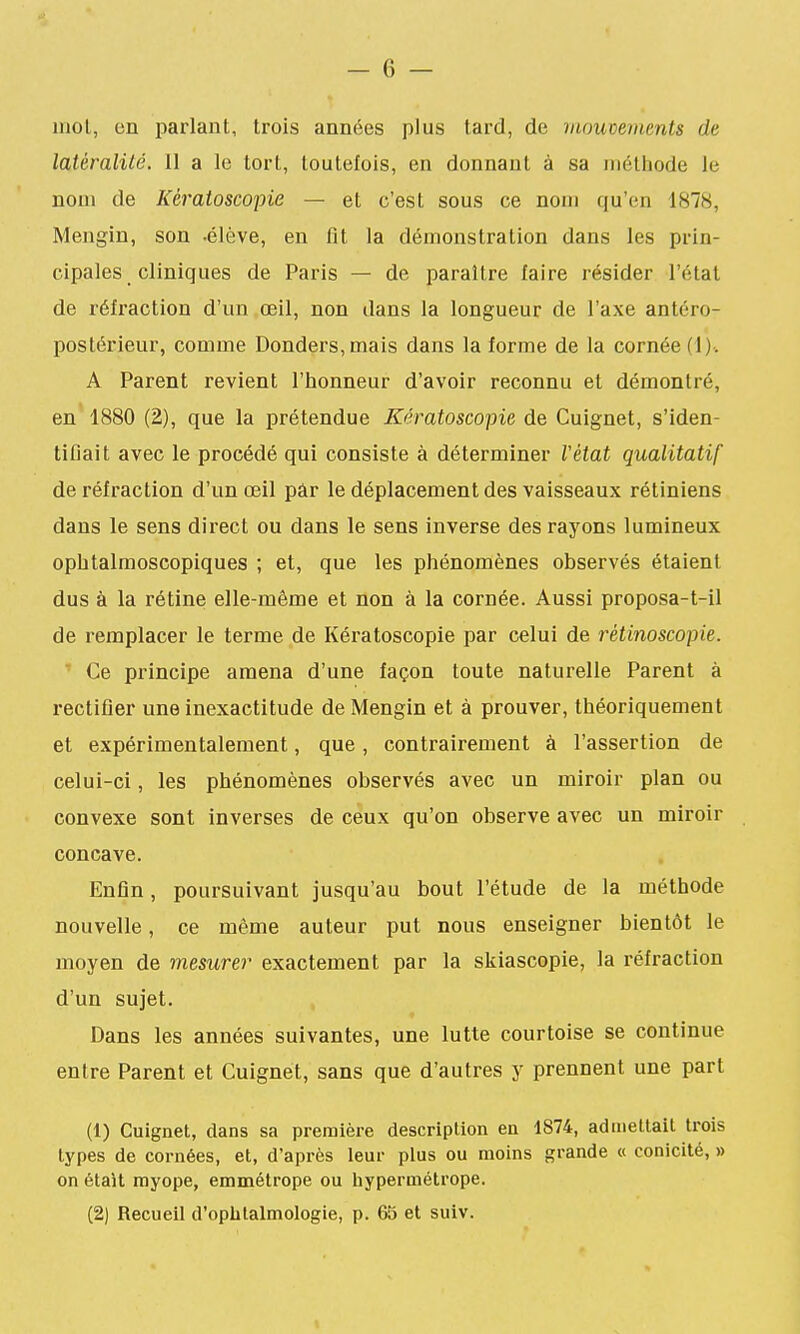 mol, en parlant, trois années plus tard, de mouvements de latéralité, 11 a le tort, toutefois, en donnant à sa iiiélhode le nom de Kératoscopie — et c'est sous ce nom qu'en 1878, Mengin, son .élève, en fit la démonstration dans les prin- cipales cliniques de Paris — de paraître faire résider l'état de réfraction d'un œil, non dans la longueur de l'axe antéro- postérieur, comme Donders,mais dans la forme de la cornée (1). A Parent revient l'honneur d'avoir reconnu et démontré, en 1880 (2), que la prétendue Kératoscopie de Cuignet, s'iden- tifiait avec le procédé qui consiste à déterminer l'état qualitatif de réfraction d'un œil pâr le déplacement des vaisseaux rétiniens dans le sens direct ou dans le sens inverse des raj'ons lumineux opbtalmoscopiques ; et, que les phénomènes observés étaient dus à la rétine elle-même et non à la cornée. Aussi proposa-t-il de remplacer le terme de Kératoscopie par celui de rétinoscopie. ' Ce principe amena d'une façon toute naturelle Parent à rectifier une inexactitude de Mengin et à prouver, théoriquement et expérimentalement, que, contrairement à l'assertion de celui-ci, les phénomènes observés avec un miroir plan ou convexe sont inverses de ceux qu'on observe avec un miroir concave. Enfin, poursuivant jusqu'au bout l'étude de la méthode nouvelle, ce même auteur put nous enseigner bientôt le moyen de mesurer exactement par la skiascopie, la réfraction d'un sujet. Dans les années suivantes, une lutte courtoise se continue entre Parent et Cuignet, sans que d'autres y prennent une part (1) Cuignet, dans sa première description en 1874, admettait trois types de cornées, et, d'après leur plus ou moins grande « conicité, » on était myope, emmétrope ou hypermétrope. (2) Recueil d'oplilalmologie, p. 65 et suiv.