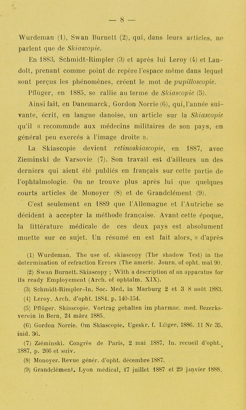 Wurdeman (1), Swan Burnelt (2), qui, dans leurs articles, ne parlent que de Skiascopie. En 1883, Schmidt-Rimpler (3) et après lui Leroy (4) et Lan- dolt, prenant comme point de repère l'espace même dans lequel sont perçus les phénomènes, créent le mot de pupilloscopie. P/liiger, en 188S, se rallie au terme de Skiascopie (5). Ainsi fait, en Danemarck, Gordon Norrie(6), qui, l'année sui- vante, écrit, en langue danoise, un article sur la Skiascopie qu'il « recommnde aux médecins militaires de son pays, en général peu exercés à l'image droite ». La Skiascopie devient retinoskiascopie, en 1887, avec Zieminski de Varsovie (7). Son travail est d'ailleurs un des derniers qui aient été publiés en français sur cette partie de l'ophtalmologie. On ne trouve plus après lui que quelques courts articles de Monoyer (8) et de Grandclémenl (9). C'est seulement en 1889 que l'Allemagne et l'Autriche se décident à accepter la méthode française. Avant cette époque^ la littérature médicale de ces deux pays est absolument muette sur ce sujet. Un résumé en est fait alors, « d'après (1) Wurdeman. The use of. skiascopy (The shadow Test) in Ihe détermination of réfaction Errors (The americ. Journ. of opht. mai 9(J. (2) Swan Burnelt. SIciascopy ; With a description of an apparatus for its ready Employement (Arch. of opbtalm. XIX). (3) Schmidt-Rimpler-In, Soc. Med. in Marburg 2 et 3 8 août IS&i. (4) Leroy. Arch. d'opht. 1884, p, 140-134. (5) Pflûger. Skiascopie. Vortrag gehalten im pharmac. med. Bezerks- vercin in Bern, 24 màrz 1885. (6) Gordon Norrie. Om Skiascopie. Ugeskr. f. Ldiger, 1886. 11 Nr 35. inid. 3(i. (7) Ziéminsld. Congrès de Paris, 2 mai 1887, In. recueil d'opht.^ 1887, p. 266 et suiv. (8) Monoyer. Revue génér. d'opht. décembre 1887. (9) Grandclémenl. Lyon médical, 17 juillet 1887 et 29 janvier 1888.