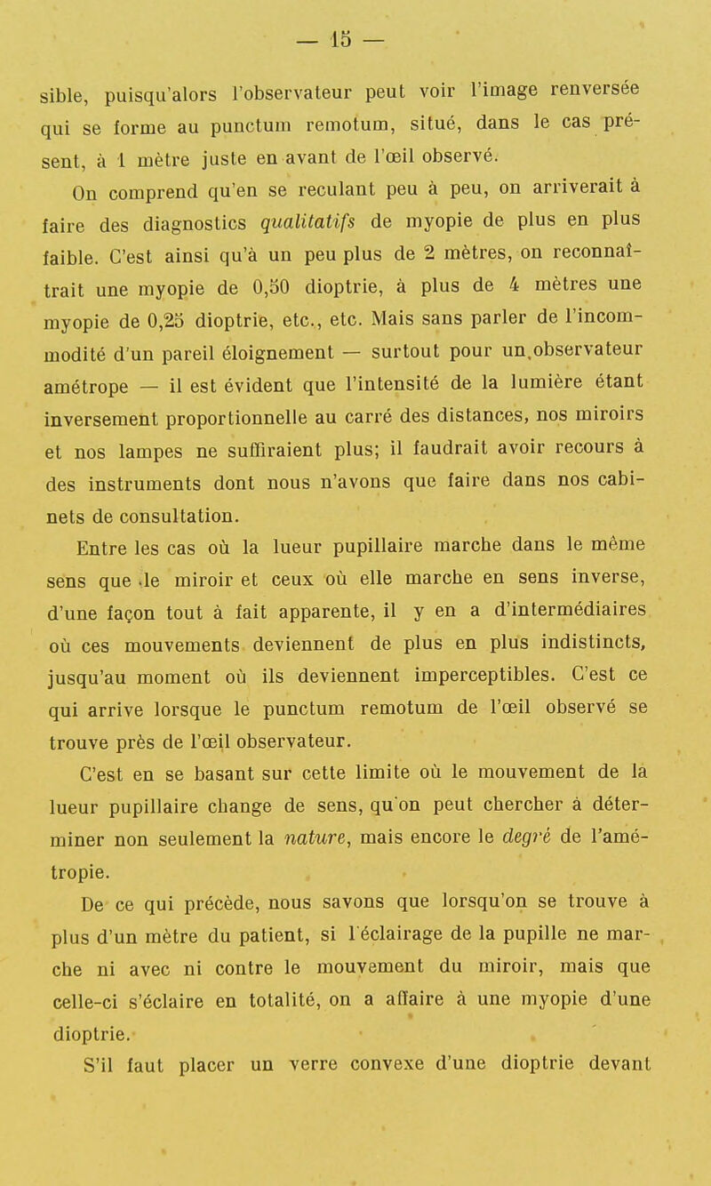 sible, puisqu'alors l'observateur peut voir l'image renversée qui se forme au punctum remotum, situé, dans le cas pré- sent, à 1 mètre juste en avant de l'œil observé. On comprend qu'en se reculant peu à peu, on arriverait à faire des diagnostics qualitatifs de myopie de plus en plus faible. C'est ainsi qu'à un peu plus de 2 mètres, on reconnaî- trait une myopie de 0,50 dioptrie, à plus de 4 mètres une myopie de 0,25 dioptrie, etc., etc. Mais sans parler de l'incom- modité d'un pareil éloignement — surtout pour un.observateur amétrope — il est évident que l'intensité de la lumière étant inversement proportionnelle au carré des distances, nos miroirs et nos lampes ne suffiraient plus; il faudrait avoir recours à des instruments dont nous n'avons que faire dans nos cabi- nets de consultation. Entre les cas où la lueur pupillaire marche dans le même sens que -le miroir et ceux où elle marche en sens inverse, d'une façon tout à fait apparente, il y en a d'intermédiaires où ces mouvements deviennent de plus en plus indistincts, jusqu'au moment où ils deviennent imperceptibles. C'est ce qui arrive lorsque le punctum remotum de l'œil observé se trouve près de l'œil observateur. C'est en se basant sur cette limite où le mouvement de la lueur pupillaire change de sens, qu'on peut chercher à déter- miner non seulement la nature, mais encore le degré de l'amé- tropie. De ce qui précède, nous savons que lorsqu'on se trouve à plus d'un mètre du patient, si l'éclairage de la pupille ne mar- , che ni avec ni contre le mouvement du miroir, mais que celle-ci s'éclaire en totalité, on a affaire à une myopie d'une dioptrie. S'il faut placer un verre convexe d'une dioptrie devant