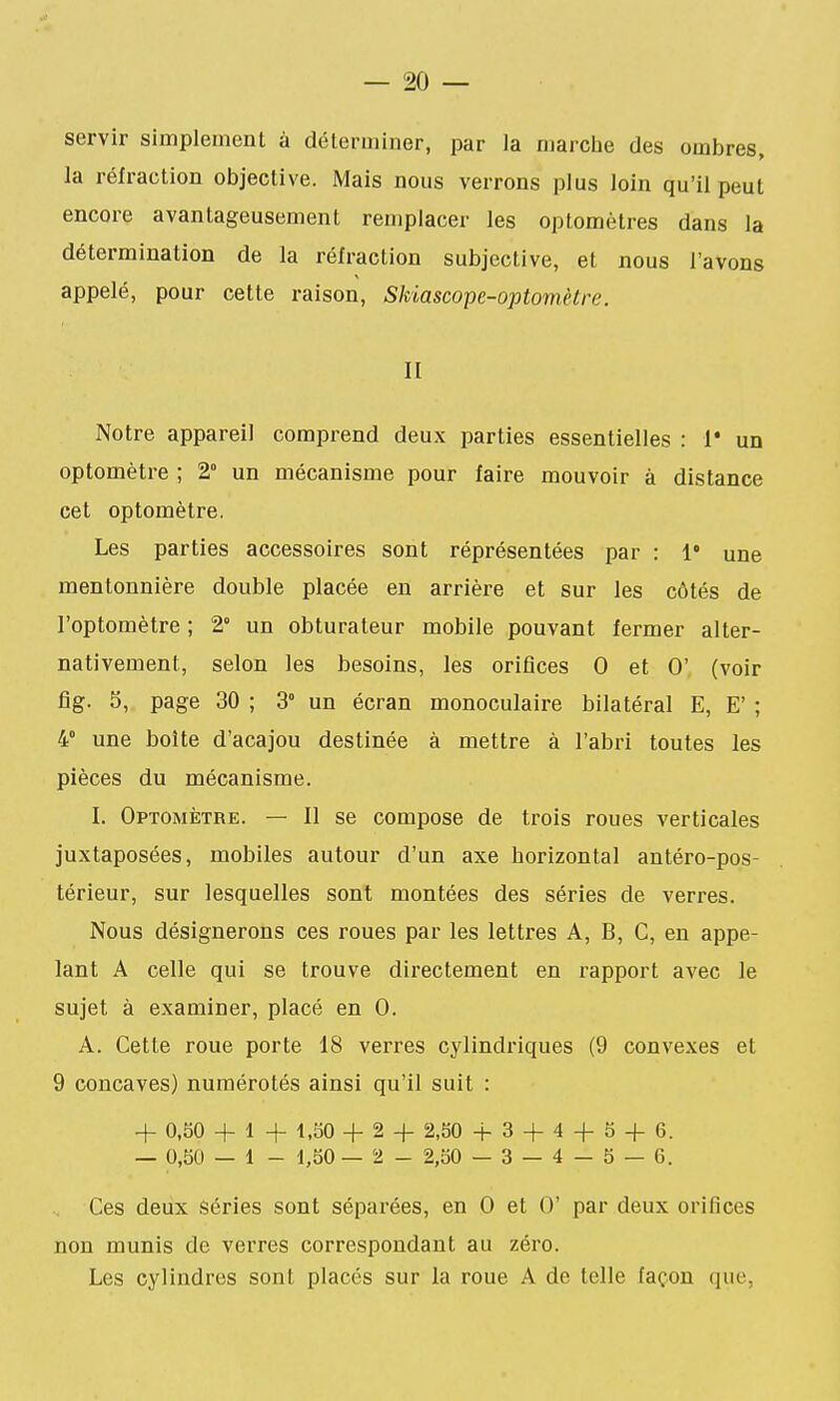 servir simplement à déterminer, par la marche des ombres, la réfraction objective. Mais nous verrons plus loin qu'il peut encore avantageusement remplacer les optomètres dans la détermination de la réfraction subjective, et nous l'avons appelé, pour cette raison, Skiascope-optomètre. II Notre appareil comprend deux parties essentielles : 1* un optomètre ; 2° un mécanisme pour faire mouvoir à distance cet optomètre. Les parties accessoires sont réprésentées par : 1* une mentonnière double placée en arrière et sur les côtés de l'optomètre ; 2» un obturateur mobile pouvant fermer alter- nativement, selon les besoins, les orifices 0 et 0' (voir fig. 5, page 30 ; 3° un écran monoculaire bilatéral E, E' ; 4° une boîte d'acajou destinée à mettre à l'abri toutes les pièces du mécanisme. I. Optomètre. — Il se compose de trois roues verticales juxtaposées, mobiles autour d'un axe horizontal antéro-pos- térieur, sur lesquelles sont montées des séries de verres. Nous désignerons ces roues par les lettres A, B, C, en appe- lant A celle qui se trouve dii'ectement en rapport avec le sujet à examiner, placé en 0. A. Cette roue porte 18 verres cylindriques (9 convexes et 9 concaves) numérotés ainsi qu'il suit : + 0,50 + 1 + 1.50 + 2 -f 2,50 4-3 + 4 + 5 + 6. — 0,50 — 1 - 1,50 — 2 - 2,50 — 3 — 4 — 5 — 6. Ces deux séries sont séparées, en 0 et 0' par deux orifices non munis de verres correspondant au zéro. Les cylindres sont placés sur la roue A de telle façon que,