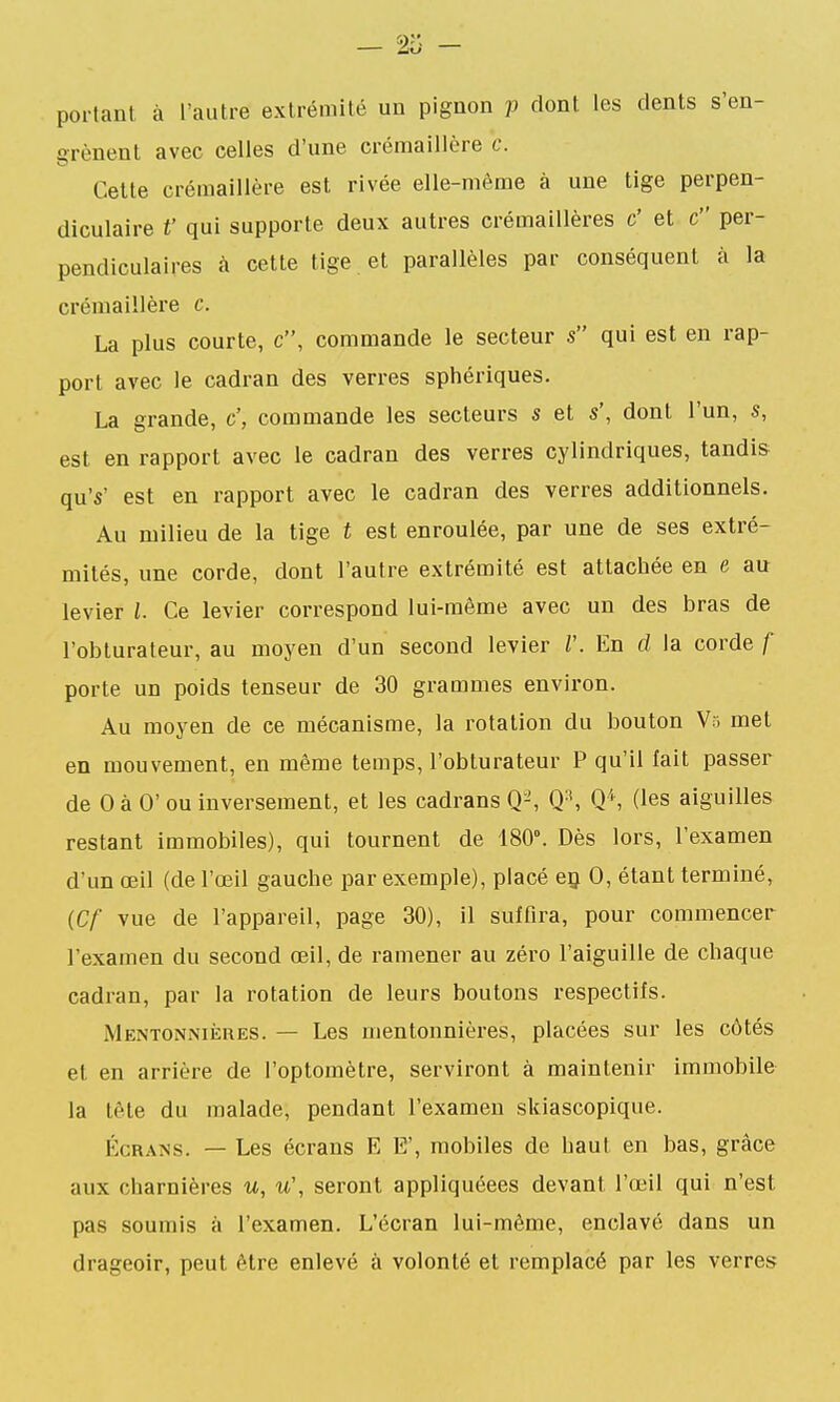 portant à l'autre extrémité un pignon p dont les dents s'en- grènent avec celles d'une crémaillère c. Celle crémaillère est rivée elle-même à une lige perpen- diculaire t' qui supporte deux autres crémaillères c' el c per- pendiculaires à cette lige et parallèles par conséquent à la crémaillère c. La plus courte, c, commande le secteur s qui est en rap- port avec le cadran des verres sphériques. La grande, c', commande les secteurs s el s', dont l'un, s, esl en rapport avec le cadran des verres cylindriques, tandis qu's' esl en rapport avec le cadran des verres additionnels. Au milieu de la lige t est enroulée, par une de ses exlré- milés, une corde, dont l'autre extrémité est attachée en e au levier l. Ce levier correspond lui-même avec un des bras de l'obturateur, au moyen d'un second levier V. En d la corde f porte un poids tenseur de 30 grammes environ. Au moyen de ce mécanisme, la rotation du boulon V;. mel en mouvement, en même temps, l'obturateur P qu'il fait passer de 0 à 0' ou inversement, el les cadrans Q-', Q-', Q'', (les aiguilles reslanl immobiles), qui lournenl de 180°. Dès lors, l'examen d'un œil (de l'œil gauche par exemple), placé eç 0, étant terminé, {Cf vue de l'appareil, page 30), il suffira, pour commencer l'examen du second œil, de ramener au zéro l'aiguille de chaque cadran, par la rotation de leurs boulons respectifs. Mentonniiîres. — Les mentonnières, placées sur les côlés el en arrière de l'oplomèlre, serviront à maintenir immobile la tête du malade, pendanl l'examen skiascopique. Écrans. — Les écrans E E', mobiles de haut en bas, grâce aux charnières u, u\ seront appliquéees devant l'œil qui n'esl pas soumis à l'examen. L'écran lui-même, enclavé dans un drageoir, peut être enlevé à volonté el remplacé par les verres