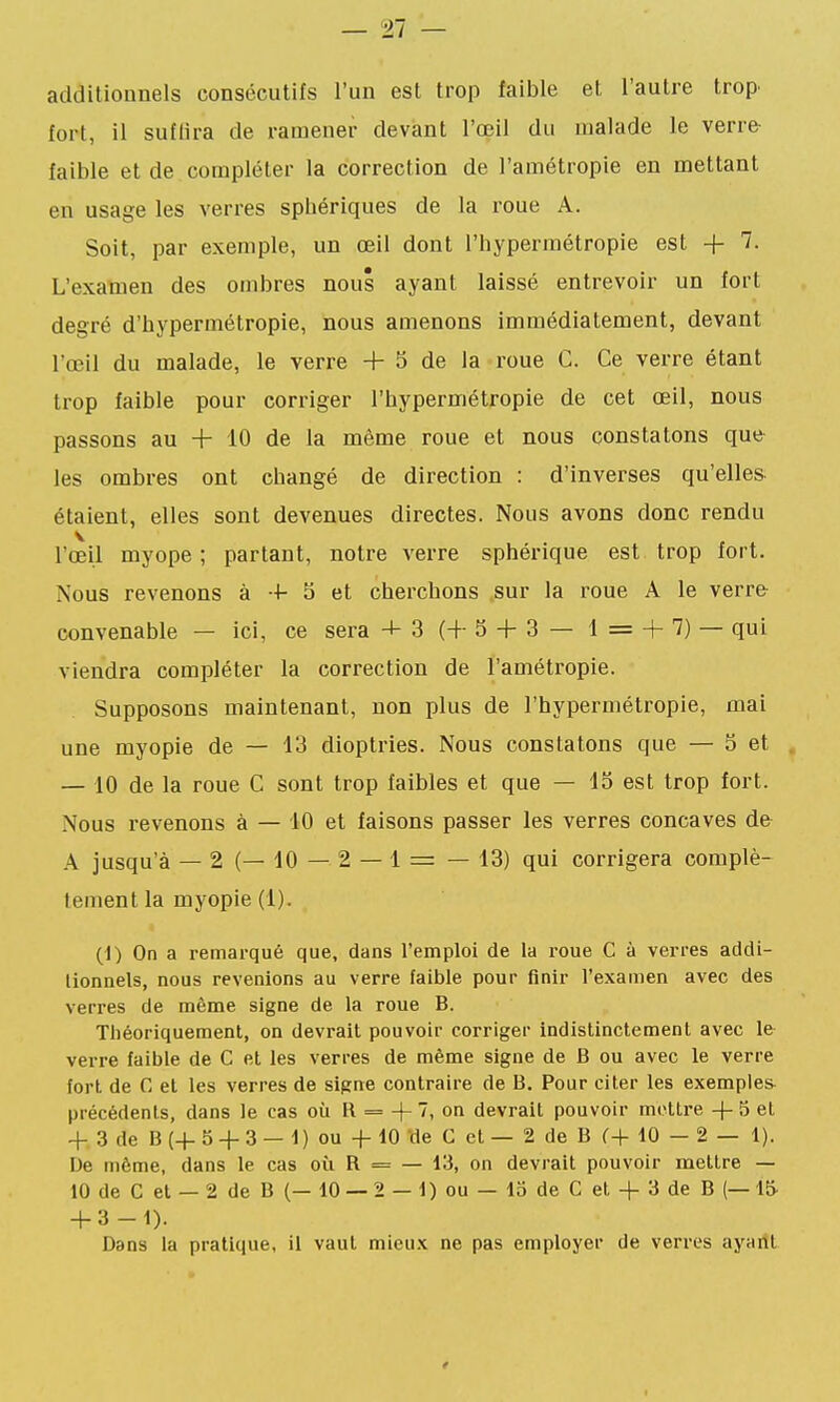 additionnels consécutifs l'un est trop faible et l'autre trop' fort, il suflira de ramener devant l'œil du malade le verre- faible et de compléter la correction de l'amétropie en mettant en usage les verres sphériques de la roue A. Soit, par exemple, un œil dont l'hypermétropie est + 7. L'examen des ombres nous ayant laissé entrevoir un fort degré d'hypermétropie, nous amenons immédiatement, devant l'œil du malade, le verre + 3 de la roue C. Ce verre étant trop faible pour corriger l'hypermétropie de cet œil, nous passons au + 10 de la même roue et nous constatons que les ombres ont changé de direction : d'inverses qu'elles étaient, elles sont devenues directes. Nous avons donc rendu l'œil myope ; partant, notre verre sphérique est trop fort. Nous revenons à + S et cherchons .sur la roue A le verre convenable — ici, ce sera + 3 (+5 + 3 — l = + 7) — qui viendra compléter la correction de l'amétropie. Supposons maintenant, non plus de l'hypermétropie, mai une myopie de — 13 dioptries. Nous constatons que — 5 et . — 10 de la roue C sont trop faibles et que — 13 est trop fort. Nous revenons à — 10 et faisons passer les verres concaves de A jusqu'à — 2 (— 10 — 2 — 1 = — 13) qui corrigera complè- tement la myopie (1). (1) On a remarqué que, dans l'emploi de la roue C à verres addi- lionnels, nous revenions au verre faible pour finir l'examen avec des verres de même signe de la roue B. Théoriquement, on devrait pouvoir corriger indistinctement avec le verre faible de C et les verres de même signe de B ou avec le verre fort de C et les verres de signe contraire de B, Pour citer les exemples précédents, dans le cas où R = + 7, on devrait pouvoir mettre + 5 et + 3 de B (+ 5 + 3 — 1) ou + 10 de C et — 2 de B (•+ 10 — 2 — 1). De même, dans le cas où R = — 13, on devrait pouvoir mettre — 10 de C et — 2 de B (— 10 — 2 — 1) ou — lo de C et + 3 de B (—15 + 3-1). Dans la pratique, il vaut mieux ne pas employer de verres ayailt