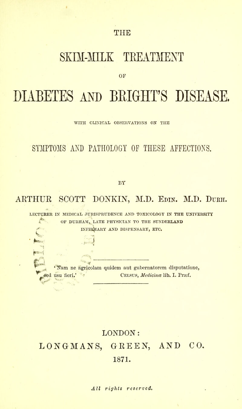 THE SKBI-MILK TEEATMENT OF DIABETES AND BEIGHT'S DISEASE. WITH CLIXICAIi OBSERVATIONS OX THE SYMPTOMS AND PATHOLOGY OF THESE APEECTIONS. BY AETHUR SCOTT DONKIN, M.D. Edin. M.D. Durii. LECTUKER IN MEBICAL JURISPRUDENCE AND TOXICOLOGY IN THE UNIVERSITY , OP DURHAM, LATE PHYSICIAN TO THE SUNDERLAND INFIB^ARY AND DISPENSARY, ETC. l^am ne agricolam quidem aut gubernatorem disputatione, «ed usu fieri.' • Celsus, Medicines lib. I. Prtef. LONDON: LONGMANS, GREEN, AND CO. 1871. All rights reserved.