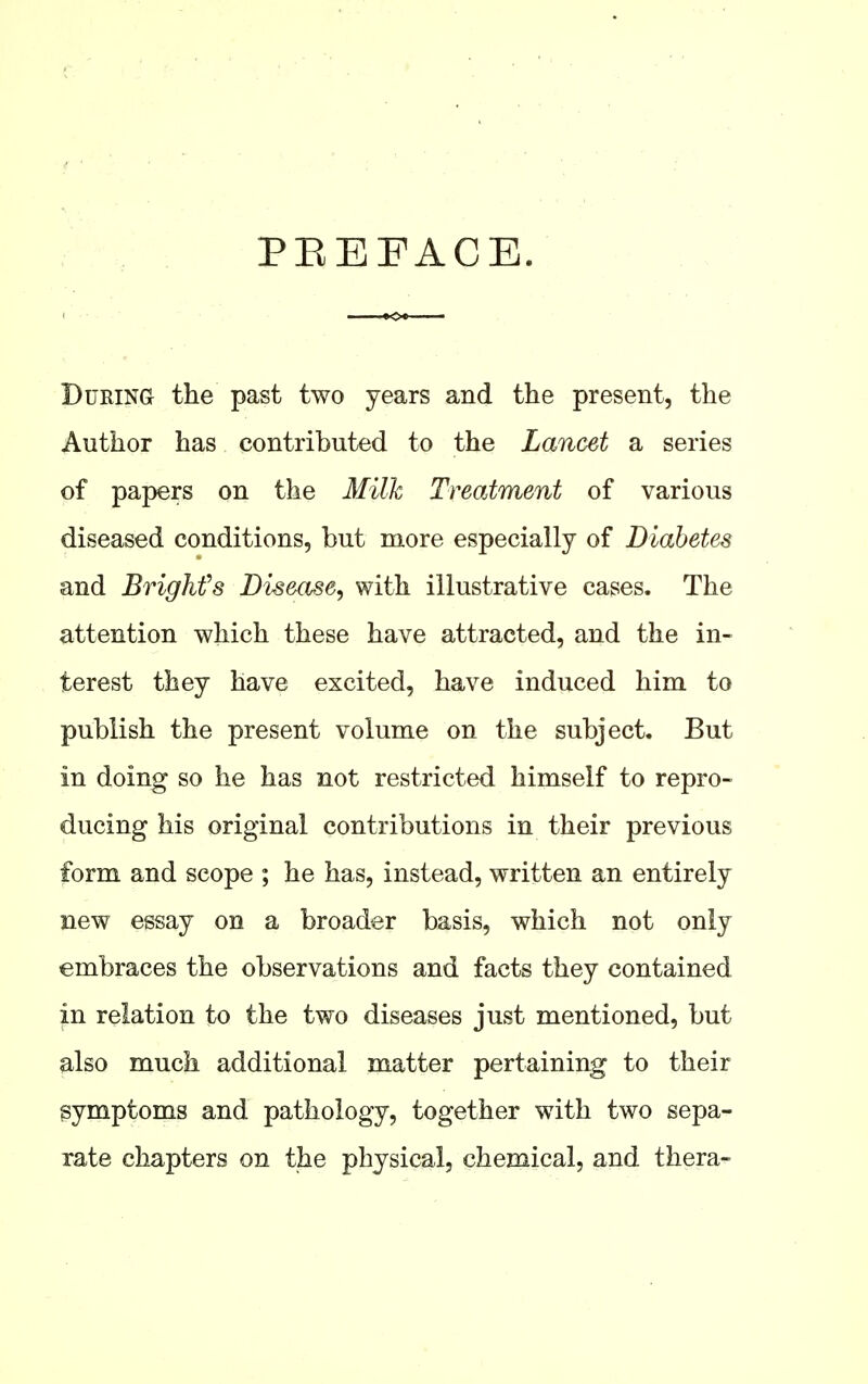 PEEFACE. DuRiNa the past two years and the present, the Author has contributed to the Lancet a series of papers on the Milk Treatment of various diseased conditions, but more especially of Diabetes and Brigkfs Disease, with illustrative cases. The attention which these have attracted, and the in- terest they have excited, have induced him to publish the present volume on the subject. But in doing so he has not restricted himself to repro- ducing his original contributions in their previous form and scope ; he has, instead, written an entirely new essay on a broader basis, which not only embraces the observations and facts they contained in relation to the two diseases just mentioned, but also much additional matter pertaining to their gymptoms and pathology, together with two sepa- rate chapters on the physical, chemical, and thera-