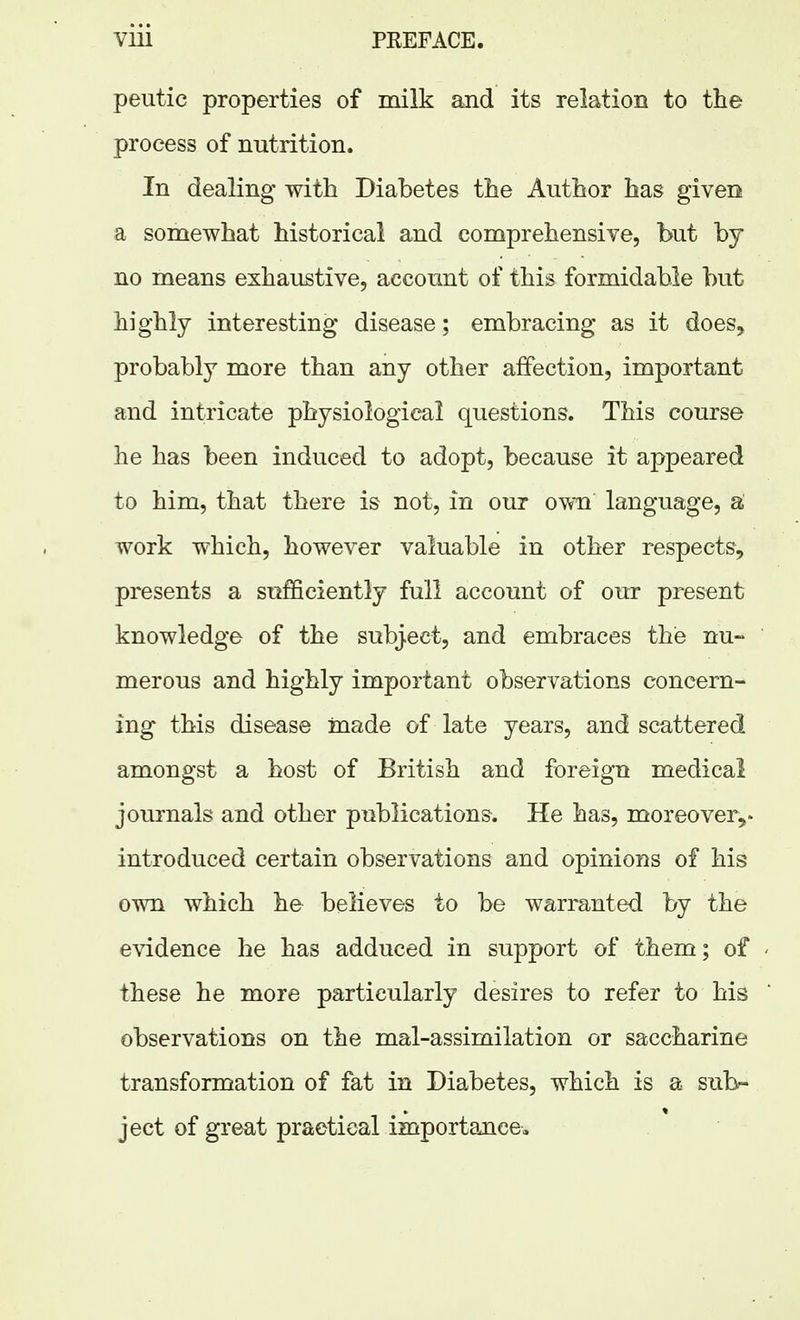 peutic properties of milk and its relation to the process of nutrition. In dealing with Diabetes the Author has given a somewhat historical and comprehensive, but by no means exhaustive, account of this formidable but highly interesting disease; embracing as it does^ probably more than any other affection, important and intricate physiological questions. This course he has been induced to adopt, because it appeared to him, that there is not, in our own language, a work which, however valuable in other respects, presents a sufficiently full account of our present knowledge of the subject, and embraces the nu- merous and highly important observations concern- ing this disease made of late years, and scattered amongst a host of British and foreign medical journals and other publications. He has, moreover^* introduced certain observations and opinions of his own which he believes to be warranted by the evidence he has adduced in support of them; of these he more particularly desires to refer to his observations on the mal-assimilation or saccharine transformation of fat in Diabetes, which is a sul>- ject of great practical importance.