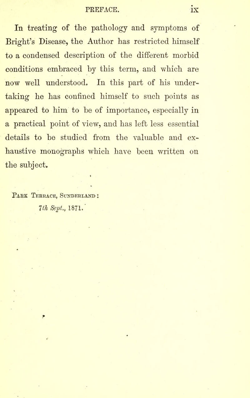 In treating of the pathology and symptoms of Blight's Disease, the Author has restricted himself to a condensed description of the different morbid conditions embraced by this term, and which are now well understood. In this part of his under- taking he has confined himself to such points as appeared to him to be of importance, especially in a practical point of view, and has left less essential details to be studied from the valuable and ex- haustive monographs which have been written on the subject. Park Teeeace, Sukdeelakd :