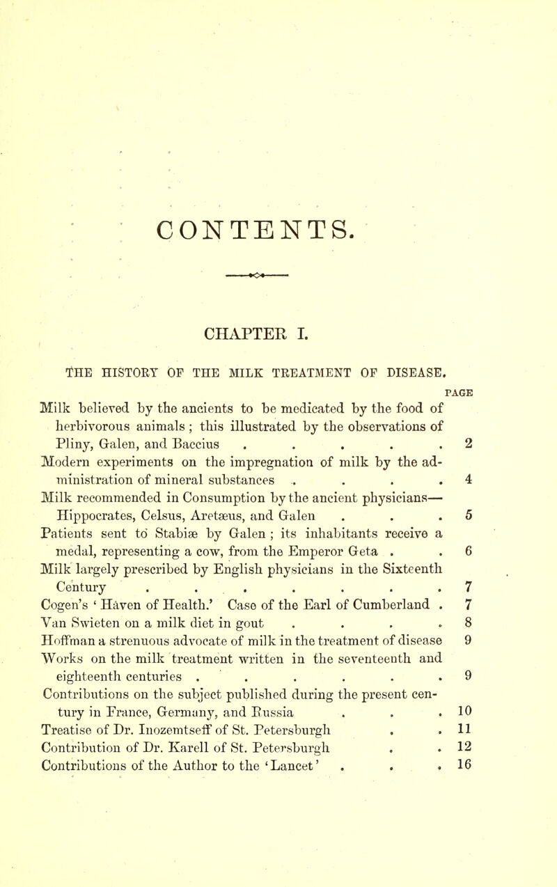 CONTENTS. CHi^TER I. THE HISTORY OF THE MILK TREATMENT OF DISEASE. PAGE Milk believed by the ancients to be medicated by the food of herbivorous animals ; this illustrated by the observations of Pliny, G-alen, and Baccius . . . . .2 Modern experiments on the impregnation of milk by the ad- ministration of mineral substances .. . . .4 Milk recommended in Consumption by the ancient physicians— Hippocrates, Celsus, Aretseus, and Galen . . .5 Patients sent to Stabise by Galen ; its inhabitants receive a medal, representing a cow, from the Emperor Geta . . 6 Milk largely prescribed by English physicians in the Sixteenth Century . . . . . . .7 Cogen's ' Haven of Health.' Case of the Earl of Cumberland . 7 Van Swieten on a milk diet in gout . . . .8 Hoffman a strenuous advocate of milk in the treatment of disease 9 Works on the milk treatment written in the seventeenth and eighteenth centuries . . . . . .9 Contributions on the subject published during the present cen- tury in Prance, Germany, and Eussia . . .10 Treatise of Dr. Inozemtseff of St. Petersburgh . .11 Contribution of Dr. Karell of St. Petersburgh . .12