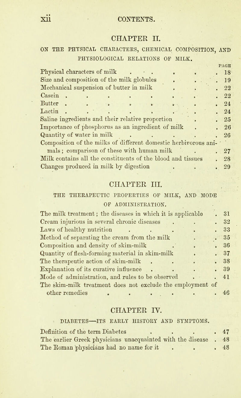 CHAPTER II. ON THE PHYSICAL CHARACTERS, CHEMICAL COMPOSITION, AND PHYSIOLOGICAL RELATIONS OF MILK. PAGE Physical characters of milk . ■ . . , .18 Size and composition of the milk globules . ..19 Mechanical suspension of butter in milk . . .22 Casein . . . . . . . .22 Butter . . . . . . . .24 Lactin . . . . . .... 24 Saline ingredients and their relative proportion . .25 Importance of phosphorus as an ingredient of milk . . 26 Quantity of water in milk . . . . .26 Composition of the milks of different domestic herbivorous ani- ' mals ; comparison of these with human milk ' . .27 Milk contains all the constituents of the blood and tissues . 28 Changes produced in milk by digestion . . .29 CHAPTER III. THE THERAPEUTIC PROPERTIES OF MILK, AND MODE OF ADMINISTRATION. The milk treatment; the diseases in which it is applicable . 31 Cream injurious in several chronic diseases . . .32 Laws of healthy nutrition . . . . .33 Method of separating the cream from the milk . . 35 Composition and density of skim-milk . , .36 Quantity of flesh-forming material in skim-milk . . 37 The therapeutic action of skim-milk . . . ,38 Explanation of its curative influence . . . .39 Mode of administration, and rules to be observed . .41 The skim-milk treatment does not exclude the employment of other remedies . . ... . .46 CHAPTER IV. DIABETES—ITS EARLY HISTORY AND SYMPTOMS. Definition of the term Diabetes . . . .47 The earlier Greek physicians unacquainted with the disease . 48 The Eoman physicians had no name for it . . .48