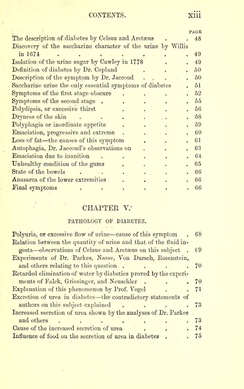 PAGE The description of diabetes hj Celsus and Aretseus . . 48 Discovery of the saccharine character of the nrine by Willis in 1674 . . . . . . .49 Isolation of the urine sugar by Cawley in 1778 . . 49 Definition of diabetes by Dr. Copland . . .50 Description of the symptom by Dr. Jaccoud ... .50 Saccharine urine the only essential symptoms of diabetes . 51 Symptoms of the first stage obscure . . . .52 Symptoms of the second stage . . . . .55 Polydipsia, or excessive thirst . . . .56 Dryness of the skin . . . ... .58 Polyphagia or inordinate appetite . . . .59 Emaciation, progressive and extreme . . , . .60 Loss'of fat—the causes of this symptom . . .61 Autophagia, Dr. Jaccoud's observations on . . .63 Emaciation due to inanition . . . . .64 Unhealthy condition of the gums , . . .65 State of the bowels . . . . . .66 Anasarca of the lower extremities . . . .66 Pinal symptoms . . . . . .66 CHAPTER v.- PATHOLOGY OF DIABETES. Polyuria, or excessive flow of urinC'—cause of this symptom . 68 Pelation between the quantity of urine and that of the fluid in- gesta—observations of Celsus and Aretseus on this subject . 69 Experiments of Dr. Parkes, Nasse, Von Dursch, Kosenstein, and others relating to this question . . . .70 Eetarded elimination of water by diabetics proved by the experi- ments of Falck, Griesinger, and Neusehler . . .70 Explanation of this phenomenon by Prof. Vogel . .71 Excretion of urea in diabetes—the contradictory statements of authors on this subject explained . . , .73 Increased secretion of urea shown by the analyses of Dr. Parkes and others . , . . . . .73 Cause of the increased secretion of urea . . .74 Influence of food on the secretion of urea in diabetes . .75