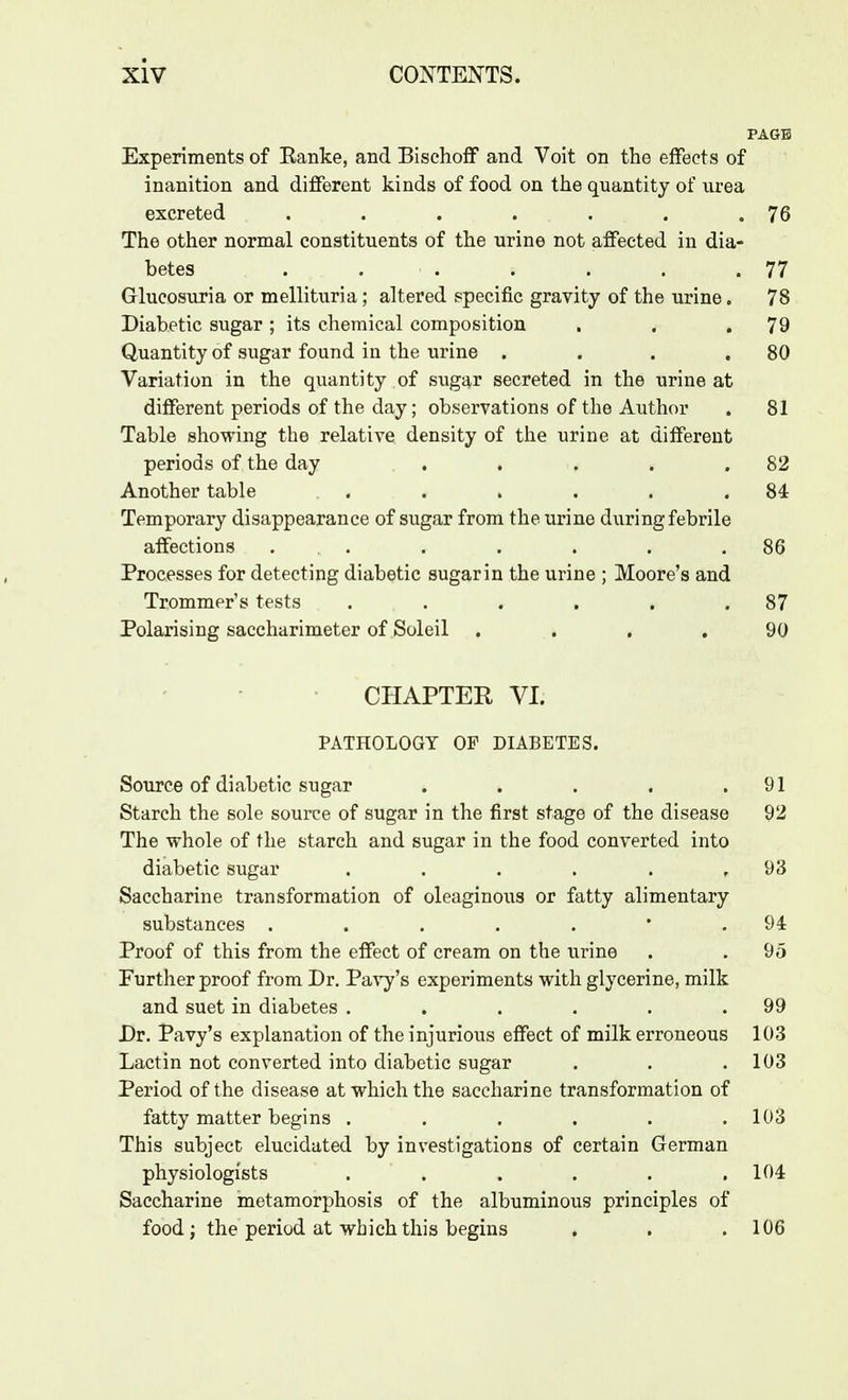 PAGE Experiments of Eanke, and Bischoff and Voit on the effects of inanition and different kinds of food on the quantity of urea excreted . . . . . . .76 The other normal constituents of the urine not affected in dia- betes . . . . . . .77 Glueosuria or mellituria; altered specific gravity of the urine. 78 Diabetic sugar; its chemical composition . . .79 Quantity of sugar found in the urine . . . .80 Variation in the quantity of sugar secreted in the urine at different periods of the day; observations of the Author . 81 Table showing the relative density of the urine at different periods of the day . . . . .82 Another table . . . . . .84 Temporary disappearance of sugar from the urine during febrile affections . . . . . . .86 Processes for detecting diabetic sugar in the urine ; Moore's and Trommer's tests . . . . . .87 Polarising saccharimeter of Soleil .... 90 CHAPTER VI. PATHOLOGY OF DIABETES. Source of diabetic sugar . . . . .91 Starch the sole source of sugar in the first stage of the disease 92 The whole of the starch and sugar in the food converted into diabetic sugar . . . . . ,93 Saccharine transformation of oleaginous or fatty alimentary substances . . . . . * .94 Proof of this from the effect of cream on the urine . . 95 Purther proof from Dr. PaA-y's experiments with glycerine, milk and suet in diabetes . . . . . .99 Dr. Pavy's explanation of the injurious effect of milk erroneous 103 Lactin not converted into diabetic sugar . . .103 Period of the disease at which the saccharine transformation of fatty matter begins . . . . . .103 This subject elucidated by investigations of certain German physiologists . . . . . .104 Saccharine metamorphosis of the albuminous principles of food; the period at which this begins . . .106