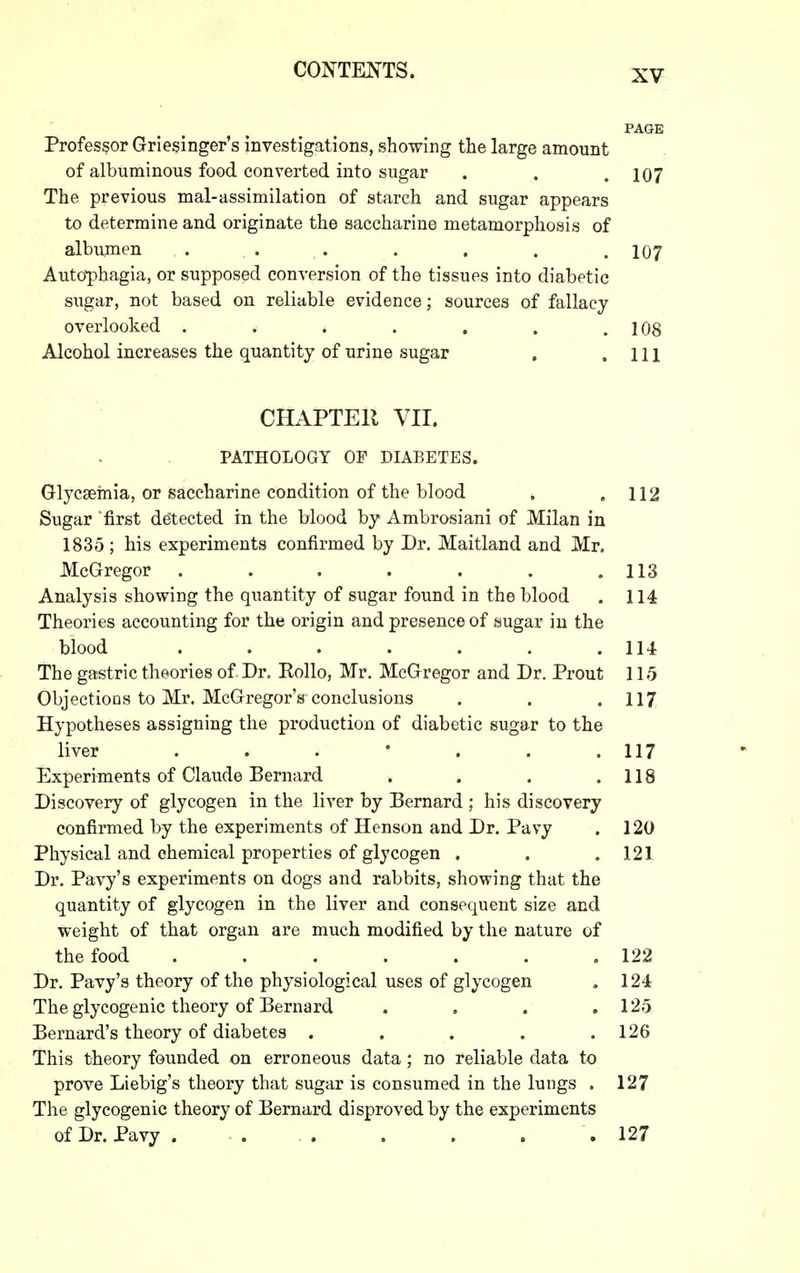 PAGE Professor Griesinger's investigations, showing the large amount of albuminous food converted into sugar . . .107 The previous mal-assimilation of starch and sugar appears to determine and originate the saccharine metamorphosis of albumen ....... 107 Auto-phagia, or supposed conversion of the tissues into diabetic sugar, not based on reliable evidence; sources of fallacy overlooked . . . . . . .108 Alcohol increases the quantity of urine sugar . .111 CHAPTEll VII. PATHOLOGY OF DIABETES. Glycsemia, or saccharine condition of the blood . .112 Sugar 'first detected in the blood by Ambrosiani of Milan in 1835 ; his experiments confirmed by Dr. Maitland and Mr. McGregor . . . . . . .113 Analysis showing the quantity of sugar found in the blood . 114 Theories accounting for the origin and presence of sugar in the blood . . . . . . .114 The gastric theories of Dr. Rollo, Mr. McGregor and Dr. Prout 115 Objections to Mr. McGregor's conclusions . . .117 Hypotheses assigning the production of diabetic sugar to the liver . . . • . . .117 Experiments of Claude Bernard . . . .118 Discovery of glycogen in the liver by Bernard ; his discovery confirmed by the experiments of Henson and Dr. Pavy . 120 Physical and chemical properties of glycogen . . .121 Dr. Pavy's experiments on dogs and rabbits, showing that the quantity of glycogen in the liver and consequent size and weight of that organ are much modified by the nature of the food . . . . . . .122 Dr. Pavy's theory of the physiological uses of glycogen , 124 The glycogenic theory of Bernard . . . .125 Bernard's theory of diabetes ..... 126 This theory founded on erroneous data; no reliable data to prove Liebig's theory that sugar is consumed in the lungs . 127 The glycogenic theory of Bernard disproved by the experiments of Dr. Pavy . 127