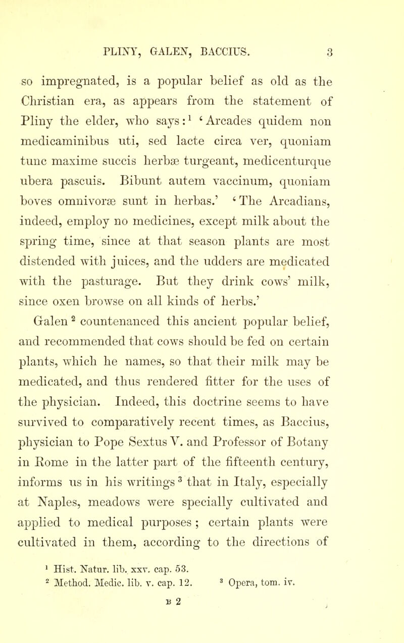so impregnated, is a popular belief as old as the Christian era, as appears from the statement of Pliny the elder, who says: ^ ' Arcades quidem non medicaminibus uti, sed lacte circa ver, quoniam tunc maxime succis herbae turgeant, medicenturque ubera pascuis. Bibunt autem vaccinum, quoniam boves omnivorffi sunt in herbas.' ' The Arcadians, indeed, employ no medicines, except milk about the spring time, since at that season plants are most distended with juices, and the udders are medicated with the pasturage. But they drink cows' milk, since oxen browse on all kinds of herbs.' G-alen ^ countenanced this ancient popular belief, and recommended that cows should be fed on certain plants, which he names, so that their milk may be medicated, and thus rendered fitter for the uses of the physician. Indeed, this doctrine seems to have survived to comparatively recent times, as Baccius, physician to Pope Sextus V. and Professor of Botany in Rome in the latter part of the fifteenth century, informs us in his writings ^ that in Italy, especially at Naples, meadows were specially cultivated and applied to medical purposes ; certain plants were cultivated in them, according to the directions of • Hist. Natur. lib. xxv. cap. 53. 2 Method. Medic, lib. v. cap. 12. ^ Opera, torn. iv.