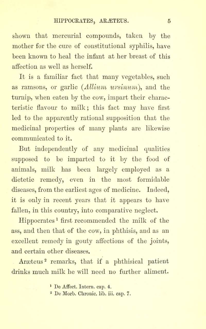 shown that mercurial compounds, taken by the mother for the cure of constitutional syphilis, have been known to heal the infant at her breast of this affection as well as herself. It is a familiar fact that many vegetables, such as ramsons, or garlic {Allium ursinum\ and the turnip, when eaten by the cow, impart their charac- teristic flavour to milk; this fact may have first led to the apparently rational supposition that the medicinal properties of many plants are likewise communicated to it. But independently of any medicinal qualities supposed to be imparted to it by the food of animals, milk has been largely employed as a dietetic remedy, even in the most formidable diseases, from the earliest ages of medicine. Indeed, it is only in recent years that it appears to have fallen, in this country, into comparative neglect. Hippocrates ^ first recommended the milk of the ass, and then that of the cow, in phthisis, and as an excellent remedy in gouty affections of the joints, and certain other diseases. Areeteus^ remarks, that if a phthisical patient drinks much milk he will need no further aliment. ' De Affect. Intern, cap. 4. 2 De Morb. Chronic, lib. iii. cap. 7.