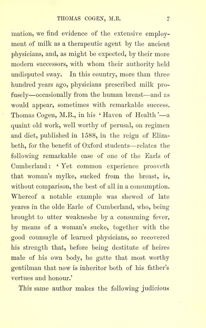 mation, we find evidence of the extensive employ- ment of milk as a therapeutic agent by the ancient physicians, and, as might be expected, by their more modern successors, with whom their authority held undisputed sway. In this country, more than three hundred years ago, physicians prescribed milk pro- fusely—occasionally from the human breast—and as would appear, sometimes with remarkable success. Thomas Cogen, M.B., in his ' Haven of Health '—a quaint old work, well worthy of perusal, on regimen and diet, published in 1588, in the reign of Eliza- beth, for the benefit of Oxford students—relates the following remarkable case of one of the Earls of Cumberland: ' Yet common experience prooveth that woman's mylke, sucked from the breast, is, without comparison, the best of all in a consumption. Whereof a notable example was shewed of late yeares in the olde Earle of Cumberland, who, being- brought to utter weakneshe by a consuming fever, by means of a woman's sucke, together with the good counsayle of learned physicians, so recovered his strength that, before being destitute of heires male of his own body, he gatte that most worthy gentilman that now is inheritor both of his father's vertues and honour.' This same author makes the following judicious