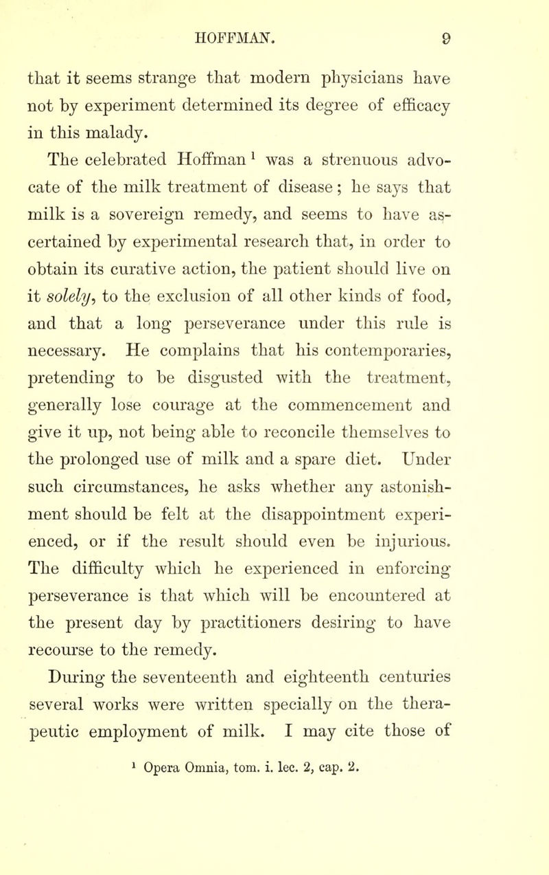that it seems strange that modern physicians have not by experiment determined its degree of efficacy in this malady. The celebrated Hoffman ^ was a strenuous advo- cate of the milk treatment of disease; he says that milk is a sovereign remedy, and seems to have as- certained by experimental research that, in order to obtain its curative action, the patient should live on it solely^ to the exclusion of all other kinds of food, and that a long perseverance under this rule is necessary. He complains that his contemporaries, pretending to be disgusted with the treatment, generally lose courage at the commencement and give it up, not being able to reconcile themselves to the prolonged use of milk and a spare diet. Under such circumstances, he asks whether any astonish- ment should be felt at the disappointment experi- enced, or if the result should even be injurious. The difficulty which he experienced in enforcing perseverance is that which will be encountered at the present day by practitioners desiring to have recourse to the remedy. During the seventeenth and eighteenth centuries several works were written specially on the thera- peutic employment of milk. I may cite those of ^ Opera Omnia, torn. i. lec. 2, cap. 2.
