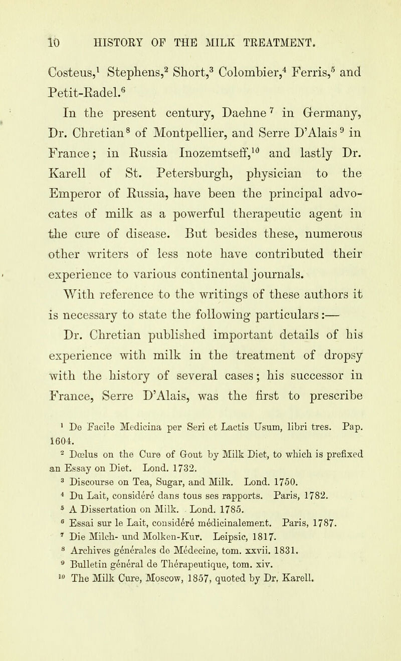 Costeus,^ Stepliens,^ Short,^ Colombier,'^ Ferris/ and Petit-Eadel.^ In tlie present century, Daehne^ in Grermany, Dr. Chretian^ of MontpeHier, and Serre D'Alais^ in France; in Eussia Inozemtseff,*^ and lastly Dr. Karell of St. Petersburgh, physician to the Emperor of Eussia, have been the principal advo- cates of milk as a powerful therapeutic agent in the cure of disease. But besides these, numerous other writers of less note have contributed their experience to various continental journals. With reference to the writings of these authors it is necessary to state the following particulars:— Dr. Chretian published important details of his experience with milk in the treatment of dropsy with the history of several cases; his successor in France, Serre D'Alais, was the first to prescribe ' De Facile Medicina per Seri et Lactis Usum, libri tres. Pap. 1604. 2 Doslus on the Cure of Grout by Milk Diet, to which is prefixed an Essay on Diet. Lond. 1732. 3 Discourse on Tea, Sugar, and Milk. Lond. 1750. * Du Lait, considere dans tous ses rapports. Paris, 1782. * A Dissertation on Milk. Lond. 1785. ^ Essai sur le Lait, considere medicinalement. Paris, 1787. ' Die Milch-und Molken-Kur. Leipsic, 1817- ^ Archives generales de Medecine, torn, xxvii. 1831. ^ Bulletin general de Therapeutique, torn. xiv. The Milk Cure, Moscow, 1857, quoted by Dr. Karell.
