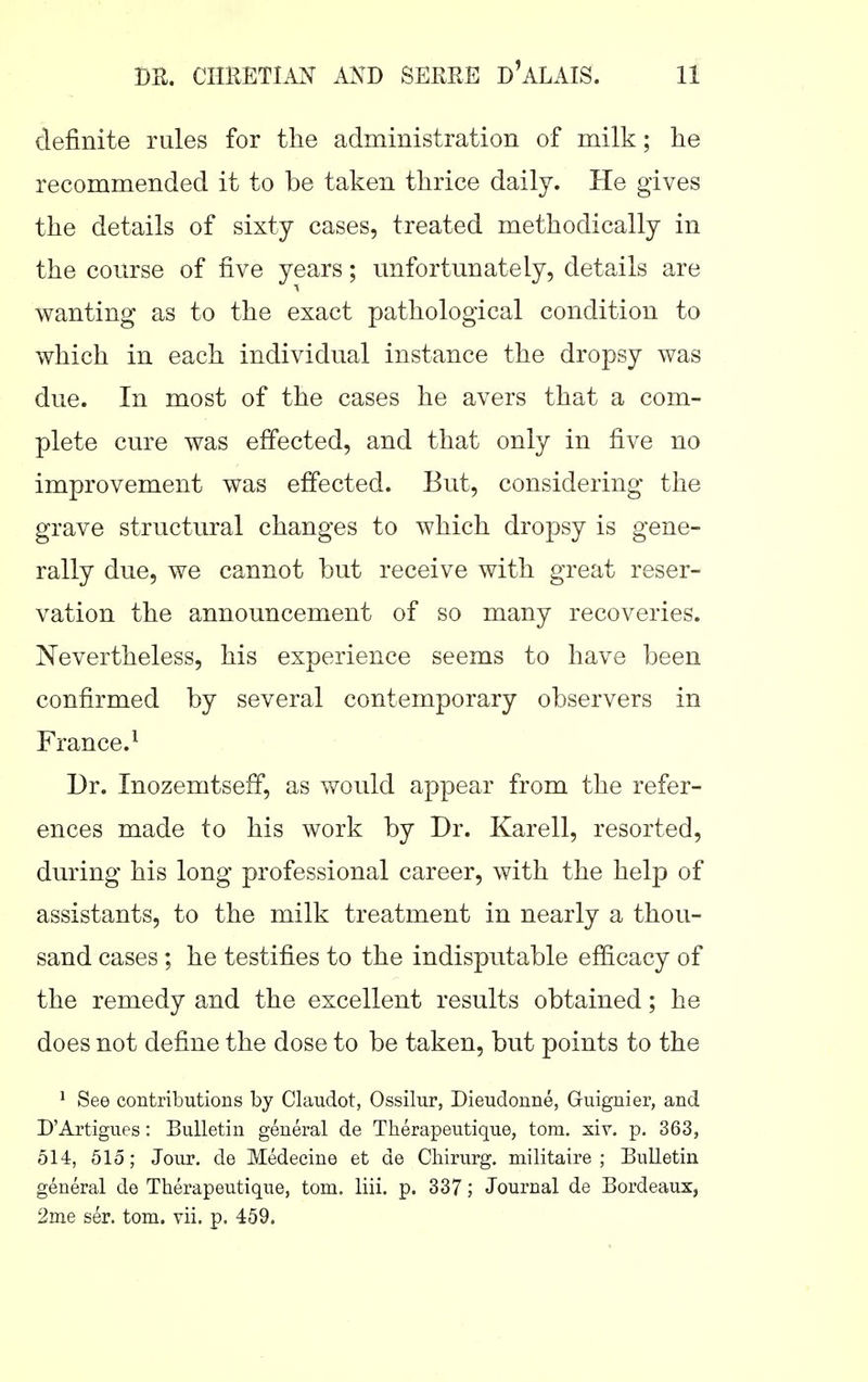 definite rules for the administration of milk; he recommended it to be taken thrice daily. He gives the details of sixty cases, treated methodically in the course of five years; unfortunately, details are wanting as to the exact pathological condition to which in each individual instance the dropsy was due. In most of the cases he avers that a com- plete cure was effected, and that only in five no improvement was effected. But, considering the grave structural changes to which dropsy is gene- rally due, we cannot but receive with great reser- vation the announcement of so many recoveries. Nevertheless, his experience seems to have been confirmed by several contemporary observers in France.^ Dr. InozemtsefF, as would appear from the refer- ences made to his work by Dr. Karell, resorted, during his long professional career, with the help of assistants, to the milk treatment in nearly a thou- sand cases ; he testifies to the indisputable efficacy of the remedy and the excellent results obtained; he does not define the dose to be taken, but points to the ^ See contributions by Claudot, Ossilur, Dieudonne, Guignier, and D'Artigues: Bulletin general de Therapeutique, torn. xiv. p. 363, 514, 515; Jour, de Medecine et de Cliirurg. militaire ; Bulletin general de Therapeutique, torn. liii. p. 337; Journal de Bordeaux, 2nie ser. torn. vii. p. 459.
