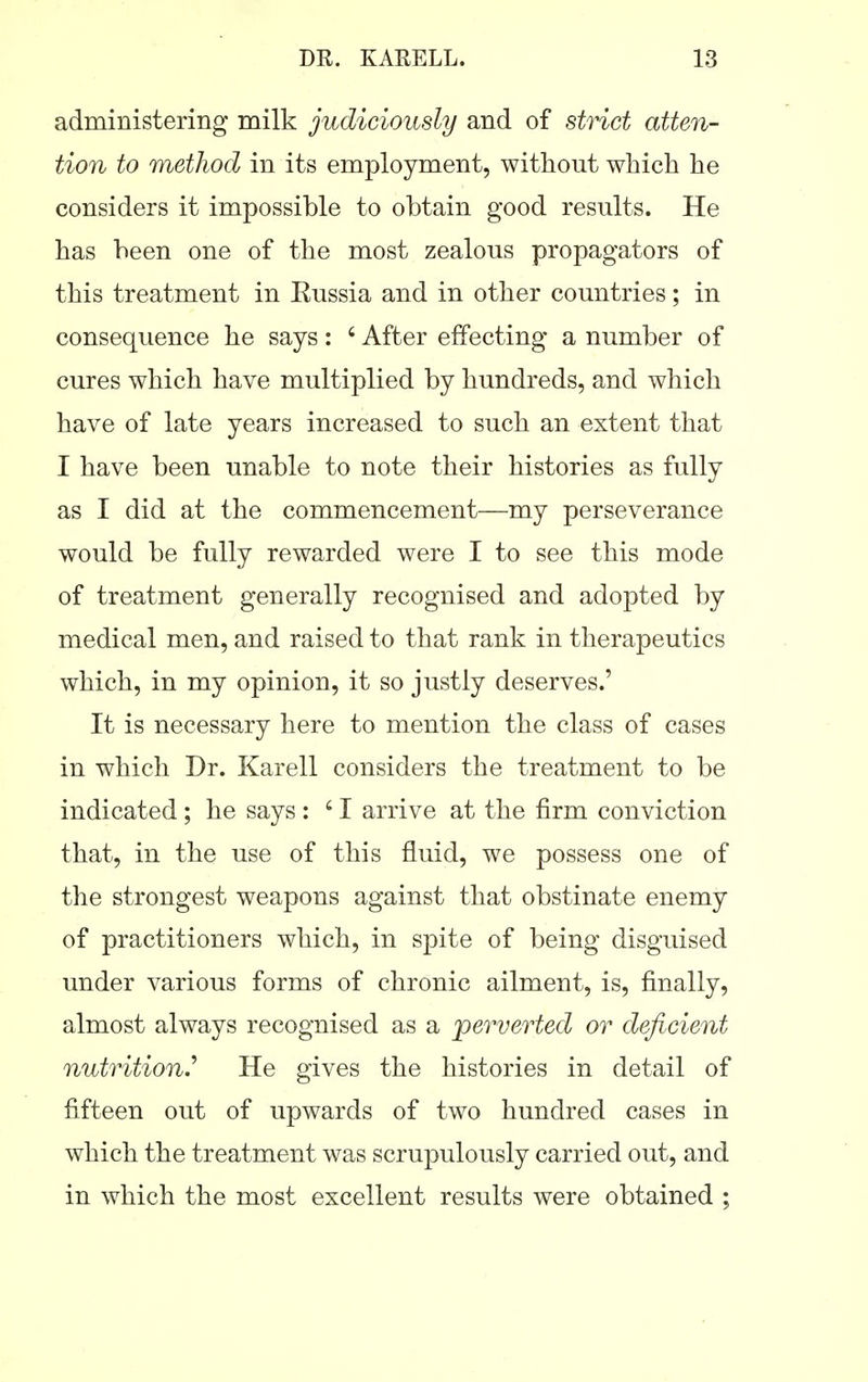 administering nailk judiciously and of strict atten- tion to method in its employment, without which he considers it impossible to obtain good results. He has been one of the most zealous propagators of this treatment in Eussia and in other countries; in consequence he says: ' After effecting a number of cures which have multiplied by hundreds, and which have of late years increased to such an extent that I have been unable to note their histories as fully as I did at the commencement—my perseverance would be fully rewarded were I to see this mode of treatment generally recognised and adopted by medical men, and raised to that rank in therapeutics which, in my opinion, it so justly deserves.' It is necessary here to mention the class of cases in which Dr. Karell considers the treatment to be indicated ; he says : ' I arrive at the firm conviction that, in the use of this fluid, we possess one of the strongest weapons against that obstinate enemy of practitioners which, in spite of being disguised under various forms of chronic ailment, is, finally, almost always recognised as a perverted or deficient nutrition.'' He gives the histories in detail of fifteen out of upwards of two hundred cases in which the treatment was scrupulously carried out, and in which the most excellent results were obtained ;