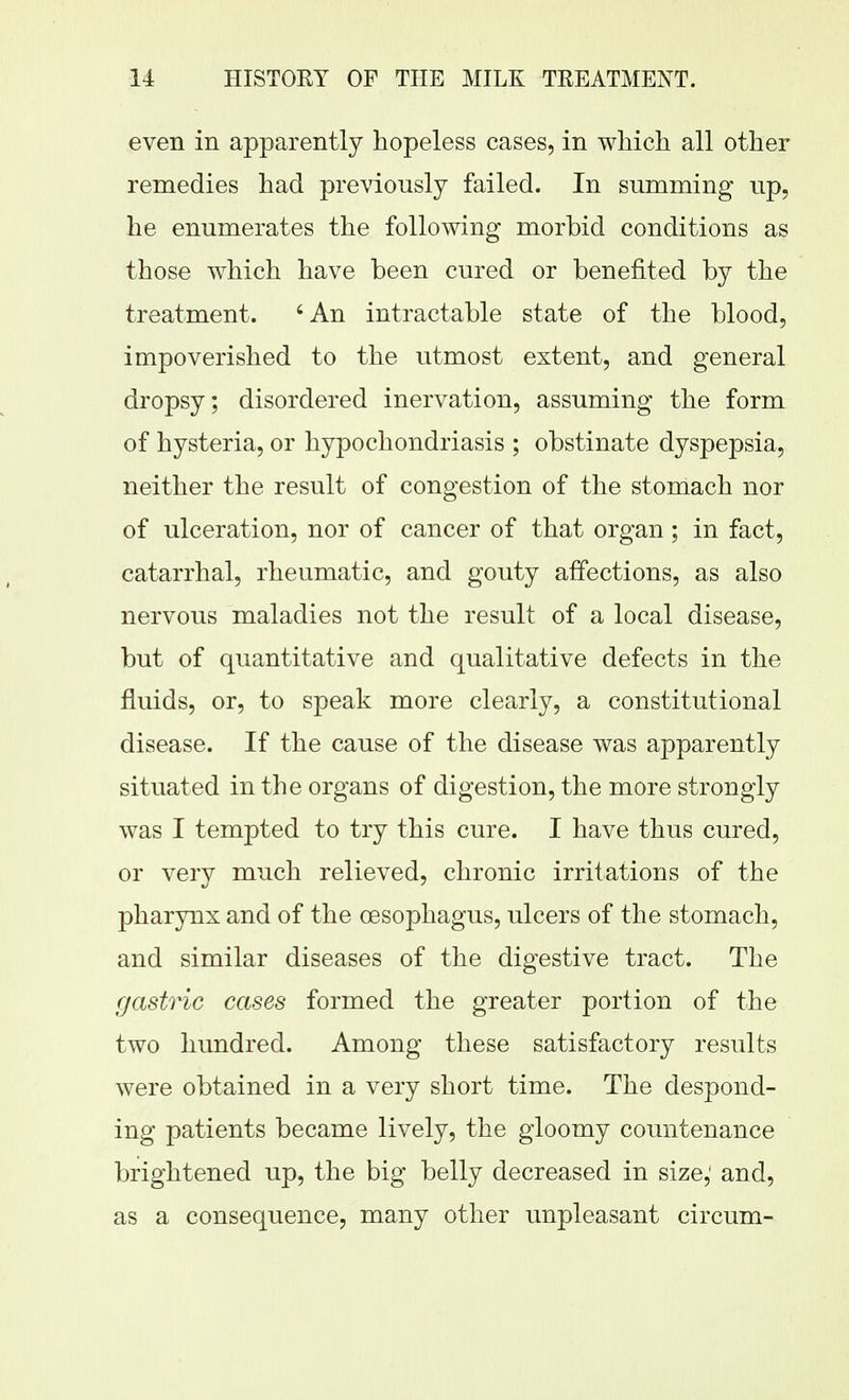 even in apparently hopeless cases, in which all other remedies had previously failed. In summing up, he enumerates the following morbid conditions as those which have been cured or benefited by the treatment. 'An intractable state of the blood, impoverished to the utmost extent, and general dropsy; disordered inervation, assuming the form of hysteria, or hypochondriasis ; obstinate dyspepsia, neither the result of congestion of the stomach nor of ulceration, nor of cancer of that organ; in fact, catarrhal, rheumatic, and gouty affections, as also nervous maladies not the result of a local disease, but of quantitative and qualitative defects in the fluids, or, to speak more clearly, a constitutional disease. If the cause of the disease was apparently situated in the organs of digestion, the more strongly was I tempted to try this cure. I have thus cured, or very much relieved, chronic irritations of the pharynx and of the oesophagus, ulcers of the stomach, and similar diseases of the digestive tract. The gastric cases formed the greater portion of the two hundred. Among these satisfactory results were obtained in a very short time. The despond- ing patients became lively, the gloomy countenance brightened up, the big belly decreased in size,' and, as a consequence, many other unpleasant circum-