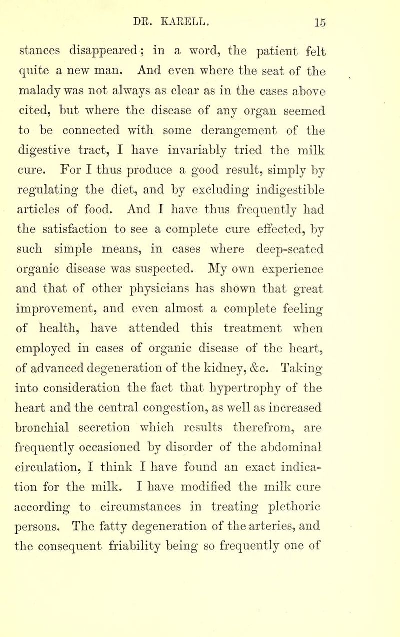 stances disappeared; in a word, the patient felt quite a new man. And even where the seat of the malady was not always as clear as in the cases above cited, but where the disease of any organ seemed to be connected with some derangement of the digestive tract, I have invariably tried the milk cure. For I thus produce a good result, simply by regulating the diet, and by excluding indigestible articles of food. And I have thus frequently had the satisfaction to see a complete cure effected, by such simple means, in cases where deep-seated organic disease was suspected. My own experience and that of other physicians has shown that great improvement, and even almost a complete feeling of health, have attended this treatment when employed in cases of organic disease of the heart, of advanced degeneration of the kidney, &c. Taking into consideration the fact that hypertrophy of the heart and the central congestion, as well as increased bronchial secretion which results therefrom, are frequently occasioned by disorder of the abdominal circulation, I think I have found an exact indica- tion for the milk. I have modified the milk cure according to circumstances in treating plethoric persons. The fatty degeneration of the arteries, and the consequent friability being so frequently one of