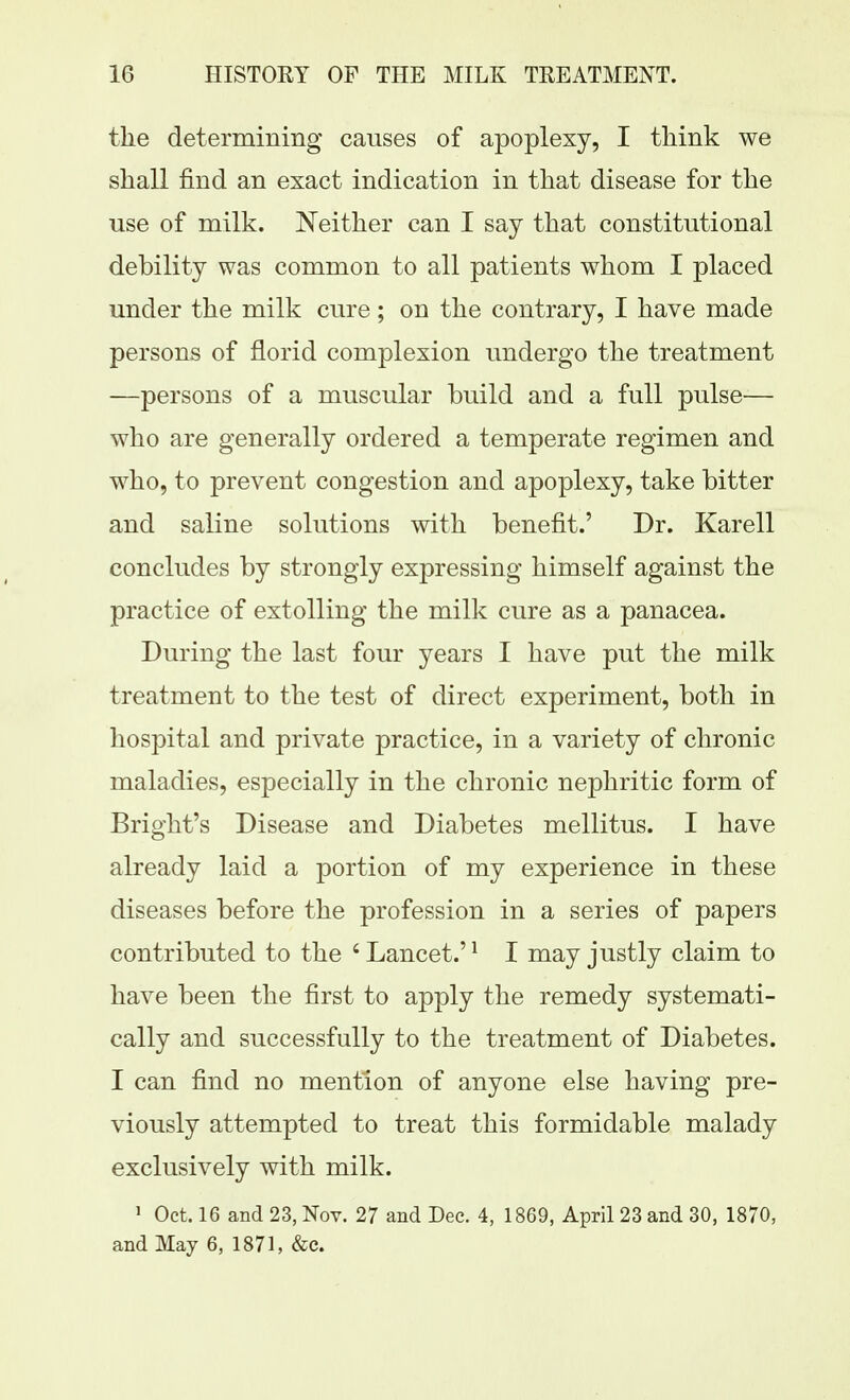 the determining causes of apoplexy, I tliink we shall find an exact indication in that disease for the use of milk. Neither can I say that constitutional debility was common to all patients whom I placed under the milk cure; on the contrary, I have made persons of florid complexion undergo the treatment —persons of a muscular build and a full pulse— who are generally ordered a temperate regimen and who, to prevent congestion and apoplexy, take bitter and saline solutions with benefit.' Dr. Karell concludes by strongly expressing himself against the practice of extolling the milk cure as a panacea. During the last four years I have put the milk treatment to the test of direct experiment, both in hospital and private practice, in a variety of chronic maladies, especially in the chronic nephritic form of Bright's Disease and Diabetes mellitus. I have already laid a portion of my experience in these diseases before the profession in a series of papers contributed to the ' Lancet.' ^ I may justly claim to have been the first to apply the remedy systemati- cally and successfully to the treatment of Diabetes. I can find no mention of anyone else having pre- viously attempted to treat this formidable malady exclusively with milk. 1 Oct. 16 and 23, Nov. 27 and Dec. 4, 1869, April 23 and 30, 1870, and May 6, 1871, &c.