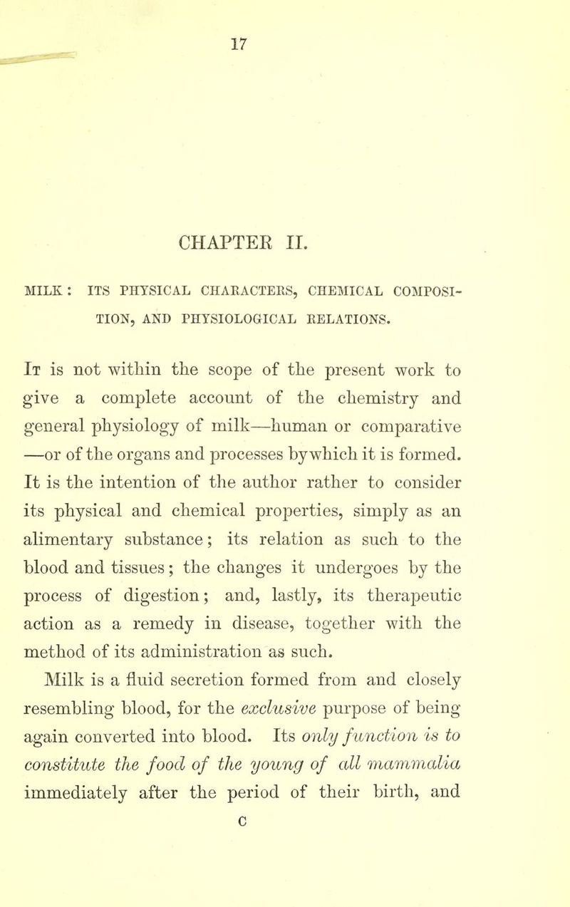 CHAPTEE II. milk: its physical characters, chemical composi- tion, AND physiological RELATIONS. It is not within the scope of the present work to give a complete account of the chemistry and general physiology of milk—human or comparative —or of the organs and processes by which it is formed. It is the intention of the author rather to consider its physical and chemical properties, simply as an alimentary substance; its relation as such to the blood and tissues; the changes it undergoes by the process of digestion; and, lastly, its therapeutic action as a remedy in disease, together with the method of its administration as such. Milk is a fluid secretion formed from and closely resembling blood, for the exclusive purpose of being again converted into blood. Its only function is to constitute the food of the young of all mammalia immediately after the period of their birth, and c