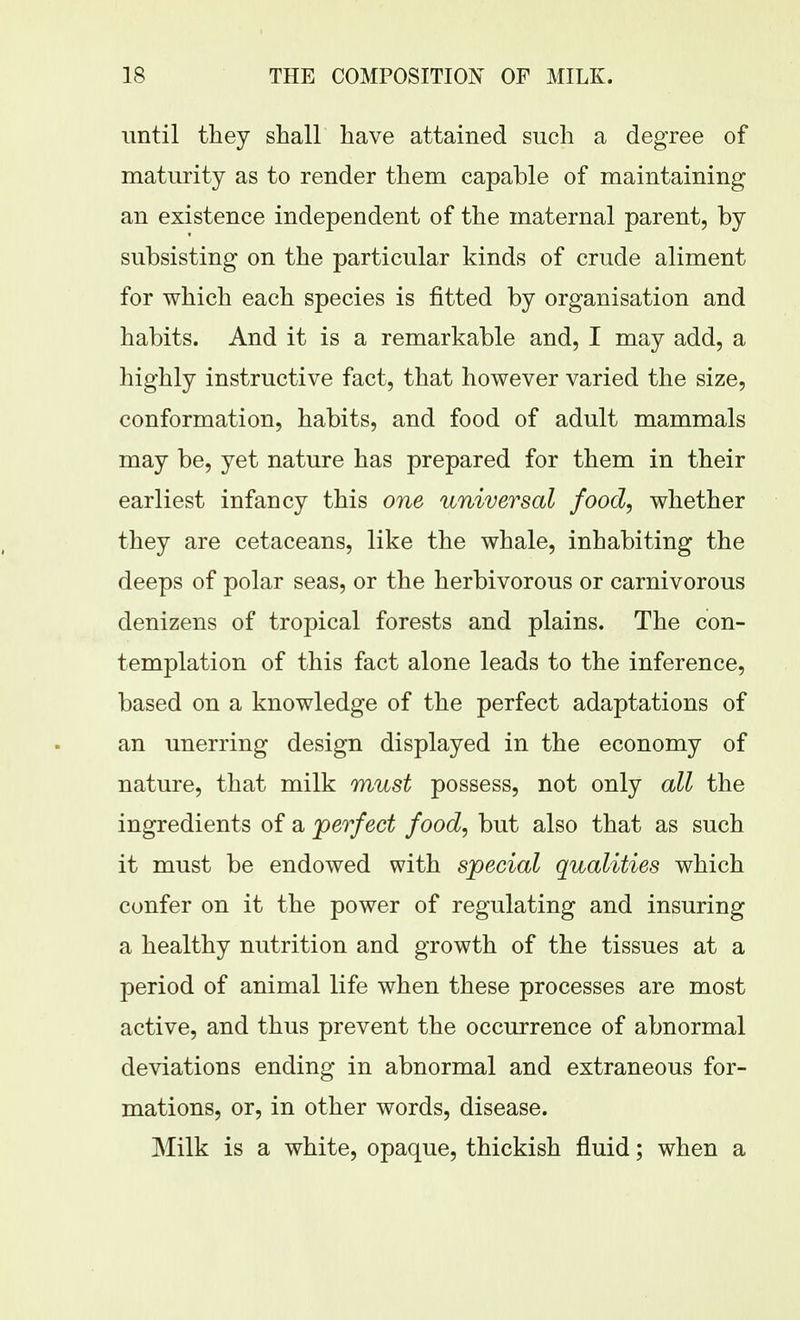 until they shall have attained such a degree of maturity as to render them capable of maintaining an existence independent of the maternal parent, by subsisting on the particular kinds of crude aliment for which each species is fitted by organisation and habits. And it is a remarkable and, I may add, a highly instructive fact, that however varied the size, conformation, habits, and food of adult mammals may be, yet nature has prepared for them in their earliest infancy this one universal food, whether they are cetaceans, like the whale, inhabiting the deeps of polar seas, or the herbivorous or carnivorous denizens of tropical forests and plains. The con- templation of this fact alone leads to the inference, based on a knowledge of the perfect adaptations of an unerring design displayed in the economy of nature, that milk must possess, not only all the ingredients of a perfect food, but also that as such it must be endowed with special qualities which confer on it the power of regulating and insuring a healthy nutrition and growth of the tissues at a period of animal life when these processes are most active, and thus prevent the occurrence of abnormal deviations ending in abnormal and extraneous for- mations, or, in other words, disease. Milk is a white, opaque, thickish fluid; when a