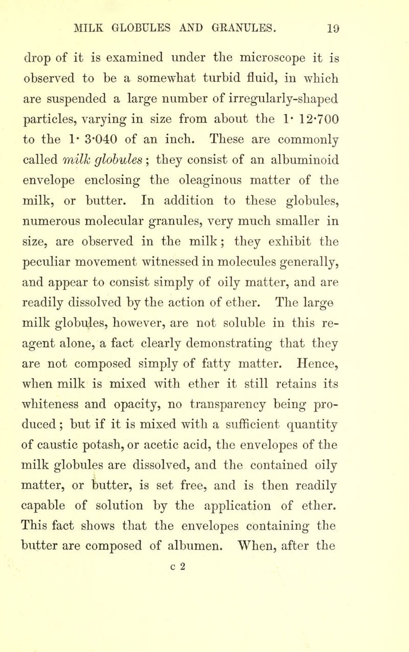 drop of it is examined under the microscope it is observed to be a somewhat turbid fluid, in which are suspended a large number of irregularly-shaped particles, varying in size from about the 1* 12*700 to the 1* 3*040 of an inch. These are commonly called milk globules; they consist of an albuminoid envelope enclosing the oleaginous matter of the milk, or butter. In addition to these globules, numerous molecular granules, very much smaller in size, are observed in the milk; they exhibit the peculiar movement witnessed in molecules generally, and appear to consist simply of oily matter, and are readily dissolved by the action of ether. The large milk globu,les, however, are not soluble in this re- agent alone, a fact clearly demonstrating that they are not composed simply of fatty matter. Hence, when milk is mixed with ether it still retains its whiteness and opacity, no transparency being pro- duced ; but if it is mixed with a sufficient quantity of caustic potash, or acetic acid, the envelopes of the milk globules are dissolved, and the contained oily matter, or butter, is set free, and is then readily capable of solution by the application of ether. This fact shows that the envelopes containing the butter are composed of albumen. When, after the c 2