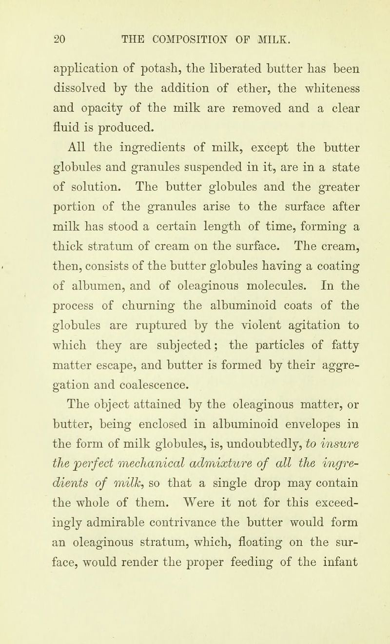 application of potash, the liberated butter has been dissolved by the addition of ether, the whiteness and opacity of the milk are removed and a clear fluid is produced. All the ingredients of milk, except the butter globules and granules suspended in it, are in a state of solution. The butter globules and the greater portion of the granules arise to the surface after milk has stood a certain length of time, forming a thick stratum of cream on the surface. The cream, then, consists of the butter globules having a coating of albumen, and of oleaginous molecules. In the process of churning the albuminoid coats of the globules are ruptured by the violent agitation to which they are subjected; the particles of fatty matter escape, and butter is formed by their aggre- gation and coalescence. The object attained by the oleaginous matter, or butter, being enclosed in albuminoid envelopes in the form of milk globules, is, undoubtedly, to insure the perfect mechanical admixture of all the ingre- dients of milk, so that a single drop may contain the whole of them. Were it not for this exceed- ingly admirable contrivance the butter would form an oleaginous stratum, which, floating on the sur- face, would render the proper feeding of the infant
