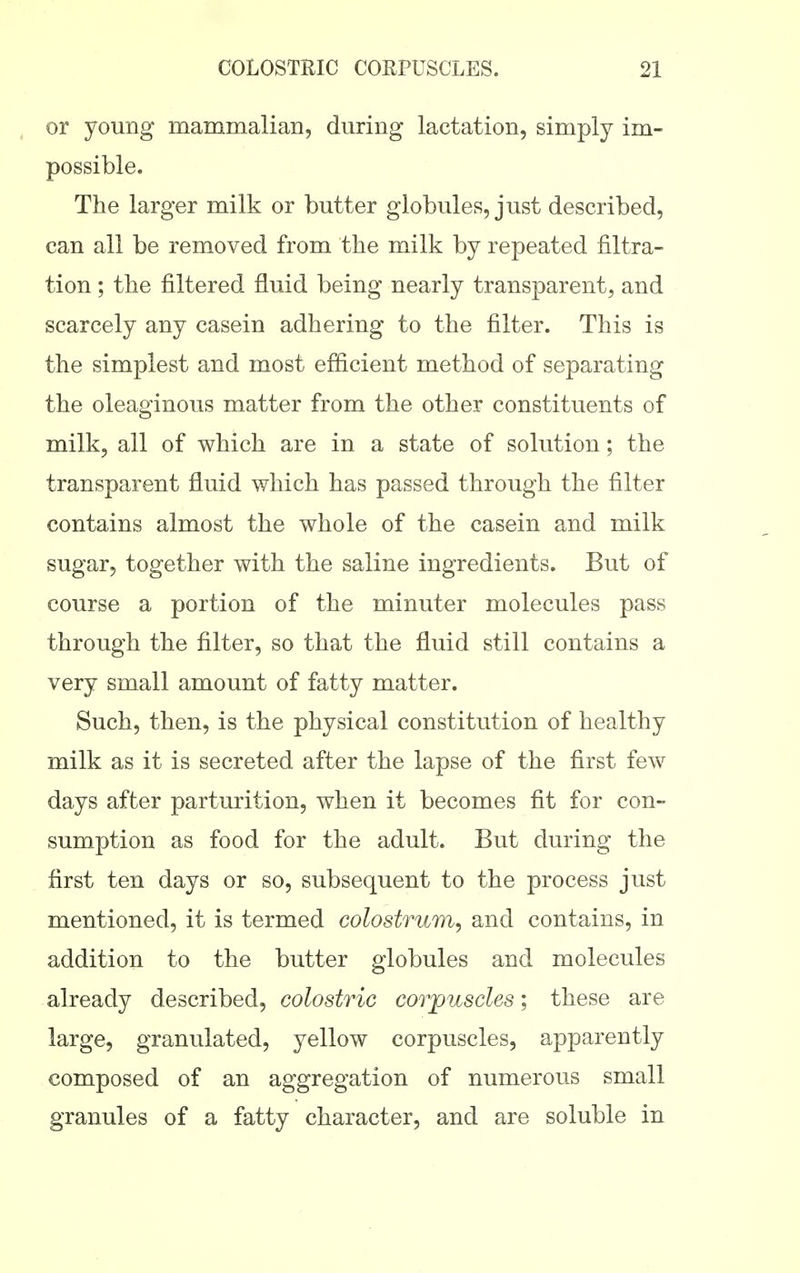 or young mammalian, during lactation, simply im- possible. The larger milk or butter globules, just described, can all be removed from the milk by repeated filtra- tion ; the filtered fluid being nearly transparent, and scarcely any casein adhering to the filter. This is the simplest and most efficient method of separating the oleaginous matter from the other constituents of milk, all of which are in a state of solution; the transparent fluid which has passed through the filter contains almost the whole of the casein and milk sugar, together with the saline ingredients. But of course a portion of the minuter molecules pass through the filter, so that the fluid still contains a very small amount of fatty matter. Such, then, is the physical constitution of healthy milk as it is secreted after the lapse of the first few days after parturition, when it becomes fit for con- sumption as food for the adult. But during the first ten days or so, subsequent to the process just mentioned, it is termed colostrum^ and contains, in addition to the butter globules and molecules already described, colostric corjpuscles; these are large, granulated, yellow corpuscles, apparently composed of an aggregation of numerous small granules of a fatty character, and are soluble in