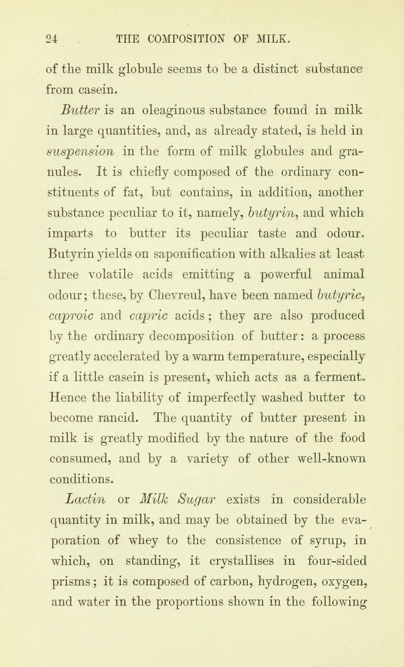 of the milk globule seems to be a distinct substance from casein. Butter is an oleaginous substance found in milk in large quantities, and, as already stated, is held in suspension in the form of milk globules and gra- nules. It is chiefly composed of the ordinary con- stituents of fat, but contains, in addition, another substance peculiar to it, namely, butyrin, and which imparts to butter its peculiar taste and odour. Butyrin yields on saponification with alkalies at least three volatile acids emitting a powerful animal odour; these, by Chevreul, have been named butyric^ ca'proic and capric acids ; they are also produced by the ordinary decomposition of butter: a process greatly accelerated by a warm temperature, especially if a little casein is present, which acts as a ferment. Hence the liability of imperfectly washed butter to become rancid. The quantity of butter present in milk is greatly modified by the nature of the food consumed, and by a variety of other well-known conditions. Lactin or Milk Sugar exists in considerable quantity in milk, and may be obtained by the eva- poration of whey to the consistence of syrup, in which, on standing, it crystallises in four-sided prisms; it is composed of carbon, hydrogen, oxygen, and water in the proportions shown in the following