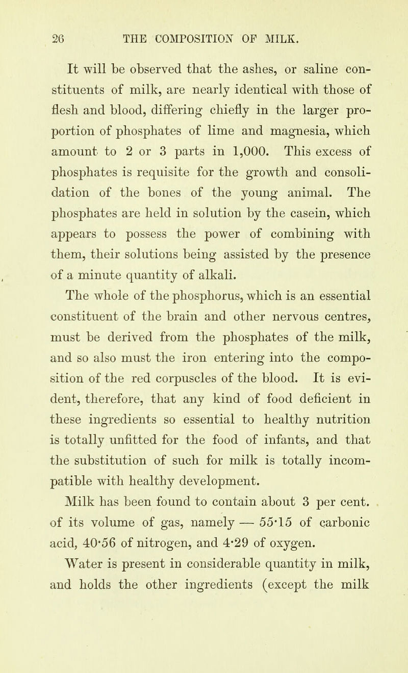 It will be observed that the ashes, or saline con- stituents of milk, are nearly identical with those of flesh and blood, differing chiefly in the larger pro- portion of phosphates of lime and magnesia, which amount to 2 or 3 parts in 1,000. This excess of phosphates is requisite for the growth and consoli- dation of the bones of the young animal. The phosphates are held in solution by the casein, which appears to possess the power of combining with them, their solutions being assisted by the presence of a minute quantity of alkali. The whole of the phosphorus, which is an essential constituent of the brain and other nervous centres, must be derived from the phosphates of the milk, and so also must the iron entering into the compo- sition of the red corpuscles of the blood. It is evi- dent, therefore, that any kind of food deficient in these ingredients so essential to healthy nutrition is totally unfitted for the food of infants, and that the substitution of such for milk is totally incom- patible with healthy development. Milk has been found to contain about 3 per cent, of its volume of gas, namely — 55*15 of carbonic acid, 40-56 of nitrogen, and 4*29 of oxygen. Water is present in considerable quantity in milk, and holds the other ingredients (except the milk
