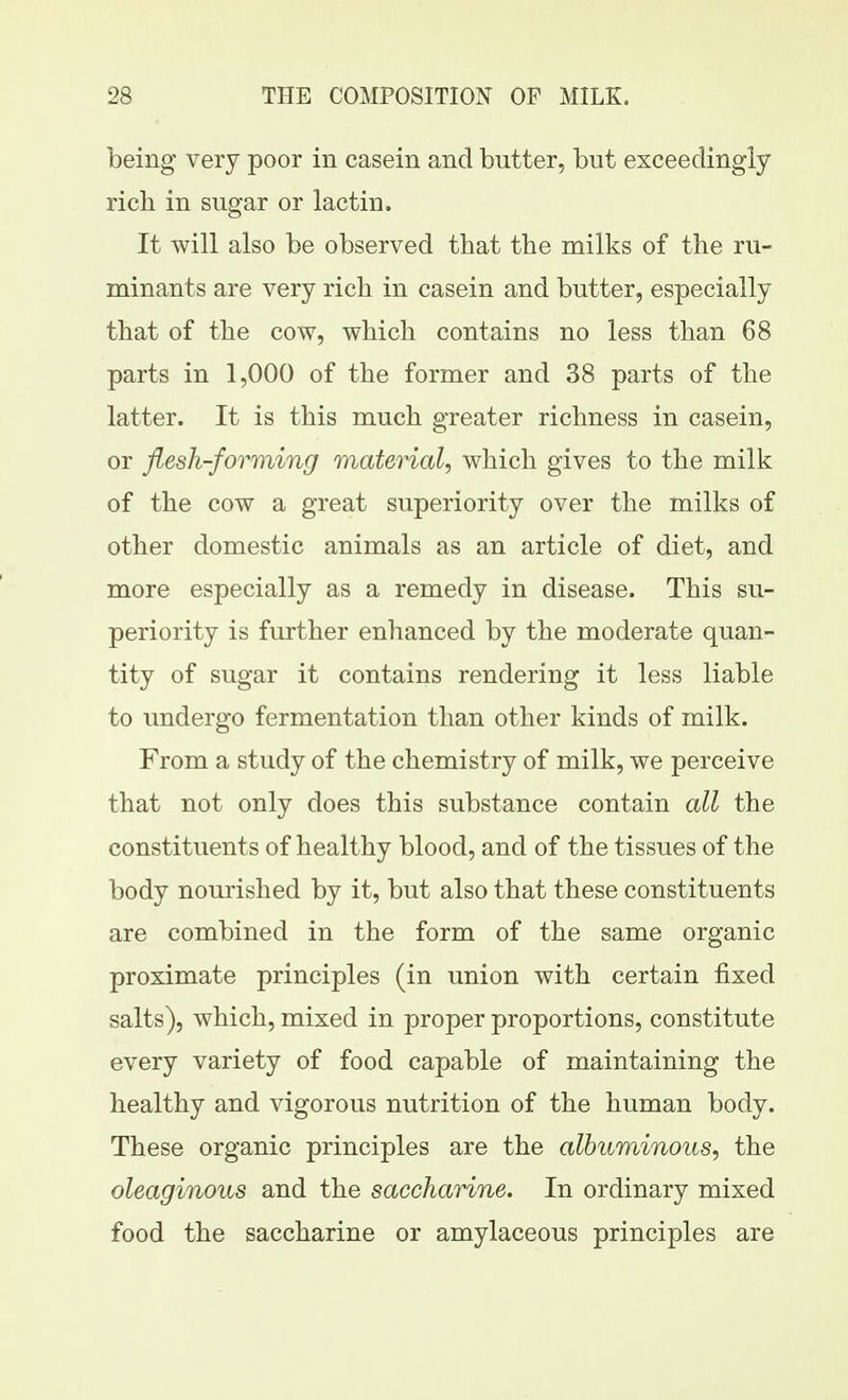 being very poor in casein and butter, but exceedingly rich in sugar or lactin. It will also be observed that the milks of the ru- minants are very rich in casein and butter, especially that of the cow, which contains no less than 68 parts in 1,000 of the former and 38 parts of the latter. It is this much greater richness in casein, or flesh-forming material, which gives to the milk of the cow a great superiority over the milks of other domestic animals as an article of diet, and more especially as a remedy in disease. This su- periority is further enhanced by the moderate quan- tity of sugar it contains rendering it less liable to undergo fermentation than other kinds of milk. From a study of the chemistry of milk, we perceive that not only does this substance contain all the constituents of healthy blood, and of the tissues of the body nourished by it, but also that these constituents are combined in the form of the same organic proximate principles (in union with certain fixed salts), which, mixed in proper proportions, constitute every variety of food capable of maintaining the healthy and vigorous nutrition of the human body. These organic principles are the albuminous, the oleaginous and the saccharine. In ordinary mixed food the saccharine or amylaceous principles are