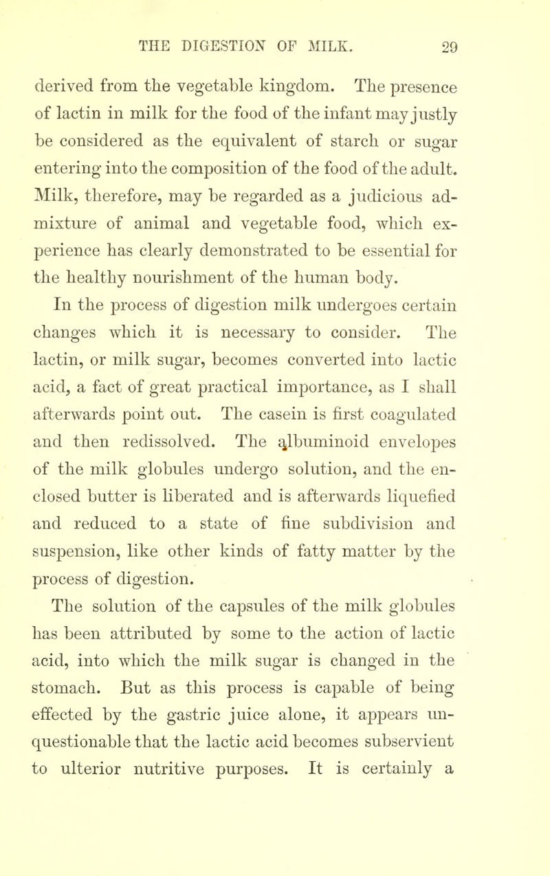 derived from the vegetable kingdom. The presence of lactin in milk for the food of the infant may justly be considered as the equivalent of starch or sugar entering into the composition of the food of the adult. Milk, therefore, may be regarded as a judicious ad- mixture of animal and vegetable food, which ex- perience has clearly demonstrated to be essential for the healthy nourishment of the human body. In the process of digestion milk undergoes certain changes which it is necessary to consider. The lactin, or milk sugar, becomes converted into lactic acid, a fact of great practical importance, as I shall afterwards point out. The casein is first coagulated and then redissolved. The albuminoid envelopes of the milk globules undergo solution, and the en- closed butter is liberated and is afterwards liquefied and reduced to a state of fine subdivision and suspension, like other kinds of fatty matter by the process of digestion. The solution of the capsules of the milk globules has been attributed by some to the action of lactic acid, into which the milk sugar is changed in the stomach. But as this process is capable of being effected by the gastric juice alone, it appears un- questionable that the lactic acid becomes subservient to ulterior nutritive purposes. It is certainly a