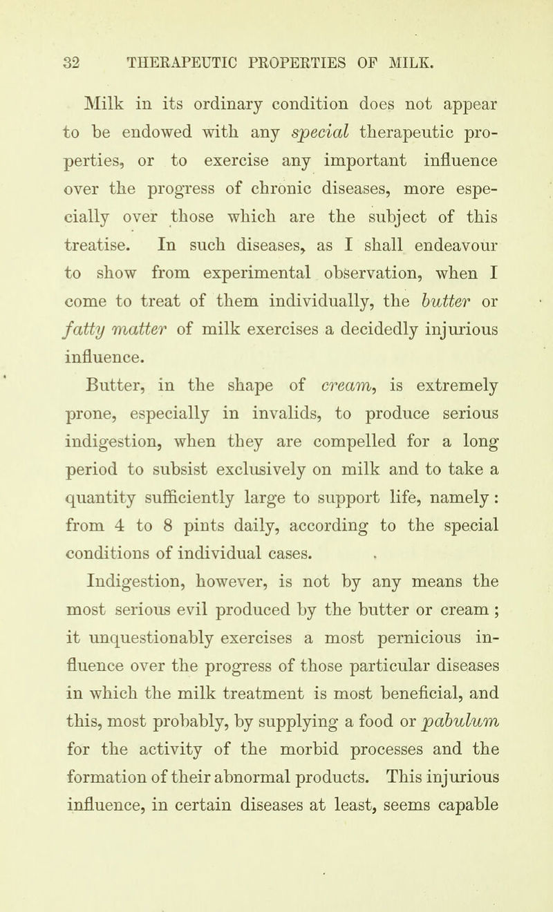 Milk in its ordinary condition does not appear to be endowed with any special therapeutic pro- perties, or to exercise any important influence over the progress of chronic diseases, more espe- cially over those which are the subject of this treatise. In such diseases, as I shall endeavour to show from experimental observation, when I come to treat of them individually, the butter or fatty matter of milk exercises a decidedly injurious influence. Butter, in the shape of cream, is extremely prone, especially in invalids, to produce serious indigestion, when they are compelled for a long period to subsist exclusively on milk and to take a quantity sufficiently large to support life, namely: from 4 to 8 pints daily, according to the special conditions of individual cases. Indigestion, however, is not by any means the most serious evil produced by the butter or cream; it unquestionably exercises a most pernicious in- fluence over the progress of those particular diseases in which the milk treatment is most beneficial, and this, most probably, by supplying a food or pabulum for the activity of the morbid processes and the formation of their abnormal products. This injurious influence, in certain diseases at least, seems capable