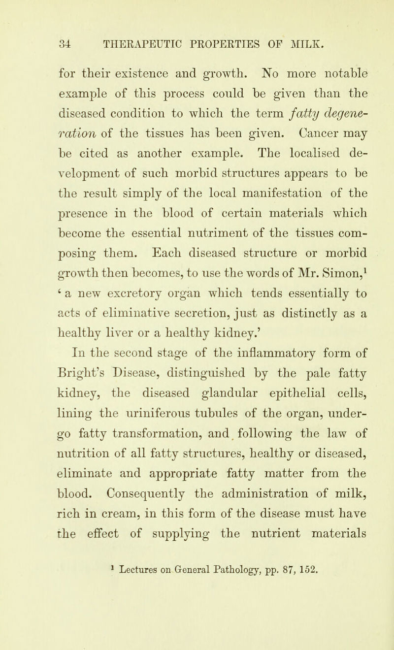 for their existence and growth. No more notable example of this process could be given than the diseased condition to which the term fatty degene- ration of the tissues has been given. Cancer may be cited as another example. The localised de- velopment of such morbid structures appears to be the result simply of the local manifestation of the presence in the blood of certain materials which become the essential nutriment of the tissues com- posing them. Each diseased structure or morbid growth then becomes, to use the words of Mr. Simon,^ ' a new excretory organ which tends essentially to acts of eliminative secretion, just as distinctly as a healthy liver or a healthy kidney.' In the second stage of the inflammatory form of Bright's Disease, distinguished by the pale fatty kidney, the diseased glandular epithelial cells, lining the uriniferous tubules of the organ, under- go fatty transformation, and following the law of nutrition of all fatty structures, healthy or diseased, eliminate and appropriate fatty matter from the blood. Consequently the administration of milk, rich in cream, in this form of the disease must have the effect of supplying the nutrient materials * Lectures on Qeneral Pathology, pp. 87, 152.