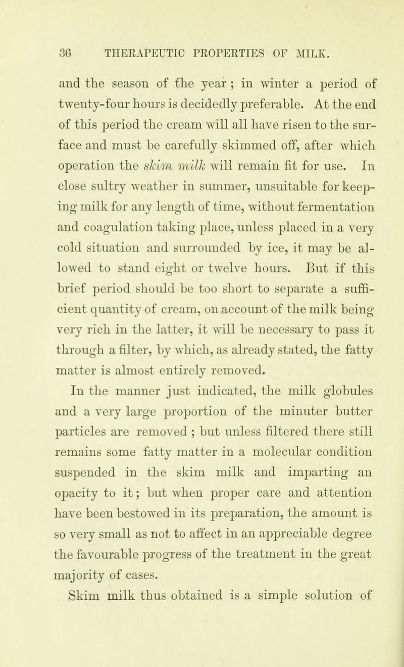 and the season of f he year ; in winter a period of twenty-four hours is decidedly preferable. At the end of this period the cream will all have risen to the sur- face and must be carefully skimmed off, after which operation the skim milk will remain fit for use. In close sultry weathei* in summer, unsuitable for keep- ing milk for any length of time, without fermentation and coagulation taking place, unless placed in a very cold situation and surrounded by ice, it may be al- lowed to stand eight or twelve hours. But if this brief period should be too short to separate a suffi- cient quantity of cream, on account of the milk being- very rich in the latter, it will be necessary to pass it through a filter, by which, as already stated, the fatty matter is almost entirely removed. In the manner just indicated, the milk globules and a very large proportion of the minuter butter particles are removed ; but unless filtered there still remains some fatty matter in a molecular condition suspended in the skim milk and imparting an opacity to it; but when proper care and attention have been bestowed in its preparation, the amount is so very small as not to affect in an appreciable degree the favourable progress of the treatment in the great majority of cases. Skim milk thus obtained is a simple solution of