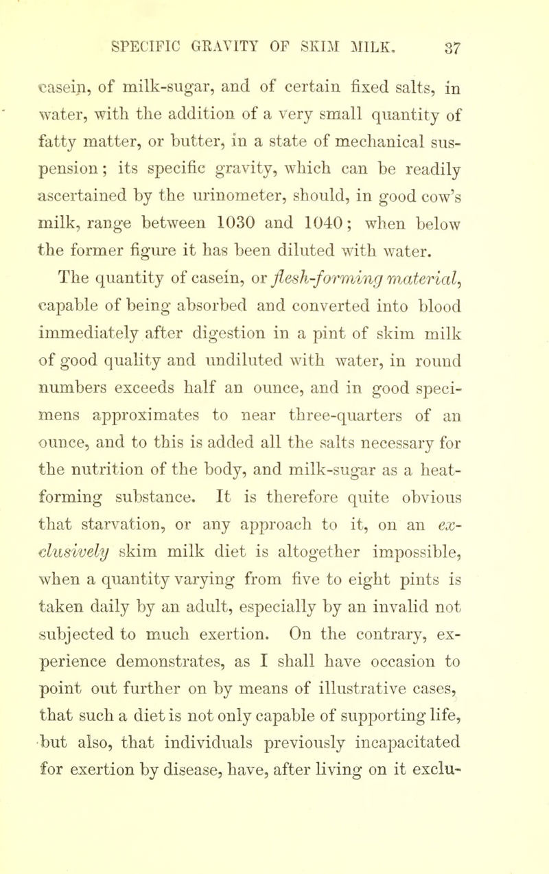 casein, of milk-sugar, and of certain fixed salts, in water, with the addition of a very small quantity of fatty matter, or butter, in a state of mechanical sus- pension ; its specific gravity, which can be readily ascertained by the urinometer, should, in good cow's milk, range between 1030 and 1040; when below the former figure it has been diluted with water. The quantity of casein, or flesh-forming material^ capable of being absorbed and converted into blood immediately after digestion in a pint of skim milk of good quality and undiluted with water, in round numbers exceeds half an ounce, and in good speci- mens approximates to near three-quarters of an ounce, and to this is added all the salts necessary for the nutrition of the body, and milk-sugar as a heat- forming substance. It is therefore quite obvious that starvation, or any approach to it, on an ex- clusively skim milk diet is altogether impossible, when a quantity varying from five to eight pints is taken daily by an adult, especially by an invalid not subjected to much exertion. On the contrary, ex- perience demonstrates, as I shall have occasion to point out further on by means of illustrative cases, that such a diet is not only capable of supporting life, •but also, that individuals previously incapacitated for exertion by disease, have, after living on it exclu-