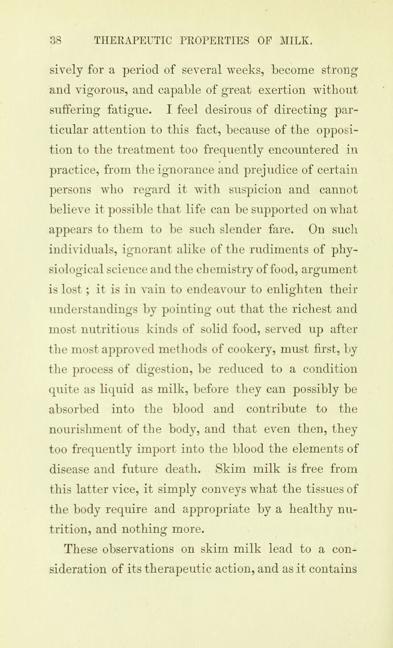 sively for a period of several weeks, become strong and vigorous, and capable of great exertion without suffering fatigue. I feel desirous of directing par- ticular attention to this fact, because of the opposi- tion to the treatment too frequently encountered in practice, from the ignorance and prejudice of certain persons who regard it with suspicion and cannot believe it possible that life can be supported on what appears to them to be such slender fare. On such individuals, ignorant alike of the rudiments of phy- siological science and the chemistry of food, argument is lost; it is in vain to endeavour to enlighten their understandings by pointing out that the richest and most nutritious kinds of solid food, served up after the most approved methods of cookery, must first, by the process of digestion, be reduced to a condition quite as liquid as milk, before they can possibly be absorbed into the blood and contribute to the nourishment of the body, and that even then, they too frequently import into the blood the elements of disease and future death. Skim milk is free from this latter vice, it simply conveys what the tissues of the body require and appropriate by a healthy nu- trition, and nothing more. These observations on skim milk lead to a con- sideration of its therapeutic action, and as it contains