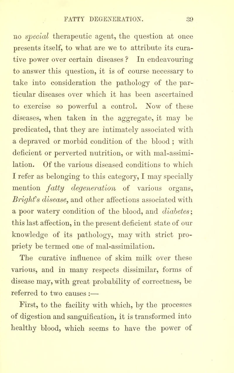 BO special therapeutic agent, the question at once presents itself, to what are we to attribute its cura- tive power over certain diseases ? In endeavouring to answer this question, it is of course necessary to take into consideration the pathology of the par- ticular diseases over which it has been ascertained to exercise so powerful a control. Now of these diseases, when taken in the aggregate, it may be predicated, that they are intimately associated with a depraved or morbid condition of the blood ; with deficient or perverted nutrition, or with mal-assimi- lation. Of the various diseased conditions to which I refer as belonging to this category, I may specially mention fatty degeneration of various organs, Brighfs disease, and other affections associated with a poor watery condition of the blood, and diabetes; this last affection, in the present deficient state of our knowledge of its pathology, may with strict pro- priety be termed one of mal-assimilation. The curative influence of skim milk over these various, and in many respects dissimilar, forms of disease may, with great probability of correctness, be referred to two causes :— First, to the facility with which, by the processes of digestion and sanguification, it is transformed into healthy blood, which seems to have the power of