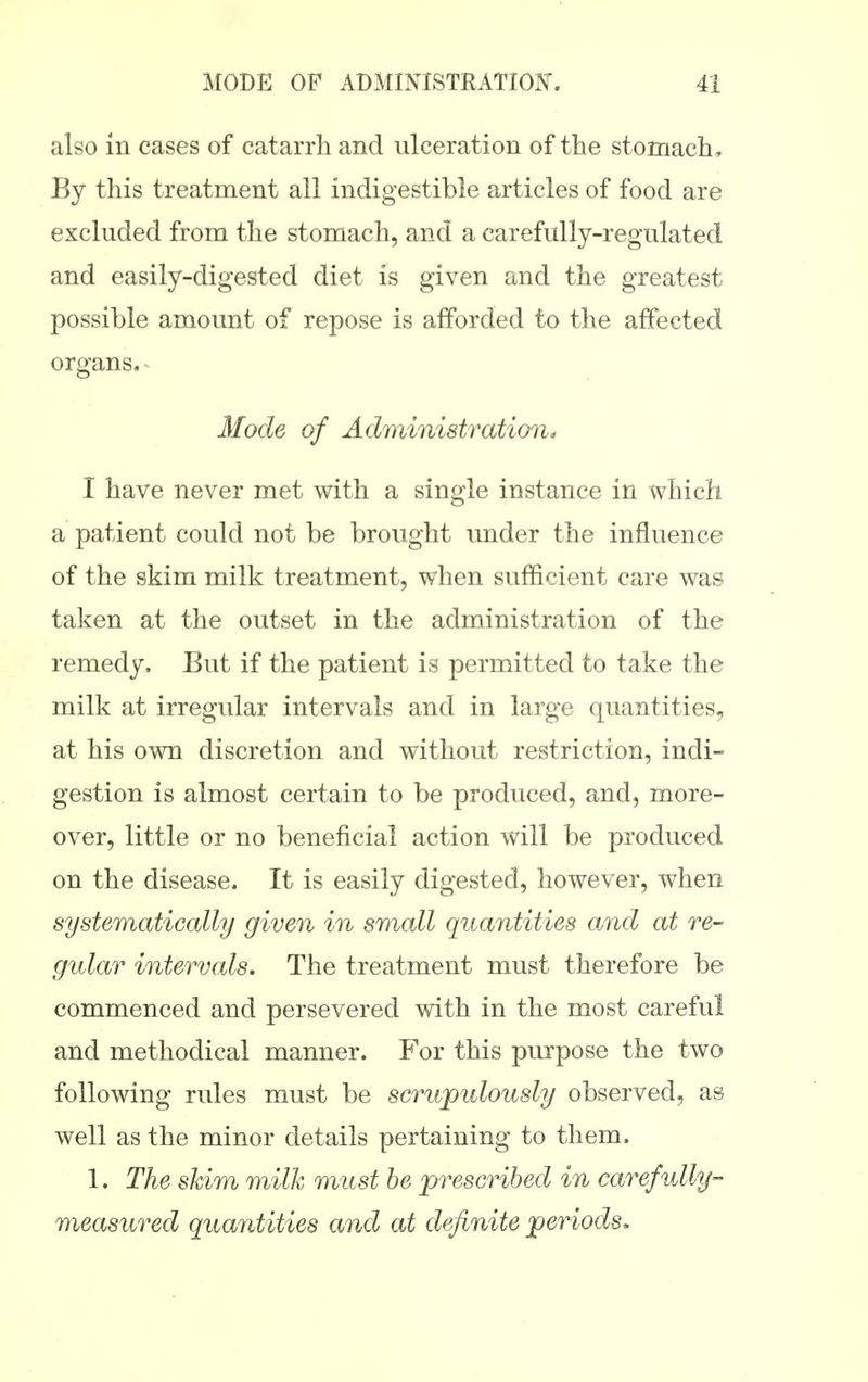 also in cases of catarrh and ulceration of the stomach. By this treatment all indigestible articles of food are excluded from the stomach, and a carefully-regulated and easily-digested diet is given and the greatest possible amount of repose is afforded to the affected organs. ^ Mode of Administration^ I have never met with a single instance in which a patient could not be brought under the influence of the skim milk treatment, when sufficient care was taken at the outset in the administration of the remedy. But if the patient is permitted to take the milk at irregular intervals and in large quantities, at his own discretion and without restriction, indi- gestion is almost certain to be produced, and, more- over, little or no beneficial action will be produced on the disease. It is easily digested, however, when systematically given in small quantities and at re- gular intervals. The treatment must therefore be commenced and persevered with in the most careful and methodical manner. For this purpose the two following rules must be scrupulously observed, as well as the minor details pertaining to them. 1. The skim milk must be prescribed in carefully- measured quantities and at definite periods.
