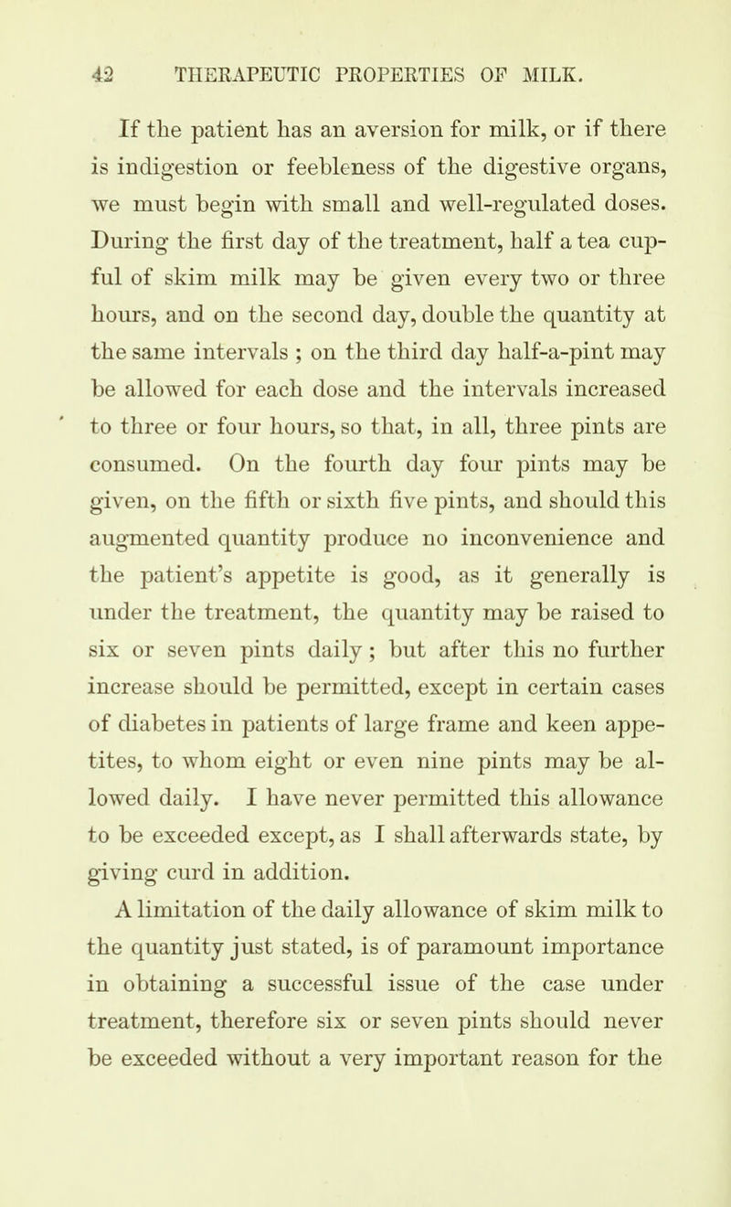 If the patient has an aversion for milk, or if there is indigestion or feebleness of the digestive organs, we must begin with small and well-regulated doses. During the first day of the treatment, half a tea cup- ful of skim milk may be given every two or three hours, and on the second day, double the quantity at the same intervals ; on the third day half-a-pint may be allowed for each dose and the intervals increased to three or four hours, so that, in all, three pints are consumed. On the fourth day four pints may be given, on the fifth or sixth five pints, and should this augmented quantity produce no inconvenience and the patient's appetite is good, as it generally is under the treatment, the quantity may be raised to six or seven pints daily; but after this no further increase should be permitted, except in certain cases of diabetes in patients of large frame and keen appe- tites, to whom eight or even nine pints may be al- lowed daily. I have never permitted this allowance to be exceeded except, as I shall afterwards state, by giving curd in addition. A limitation of the daily allowance of skim milk to the quantity just stated, is of paramount importance in obtaining a successful issue of the case under treatment, therefore six or seven pints should never be exceeded without a very important reason for the