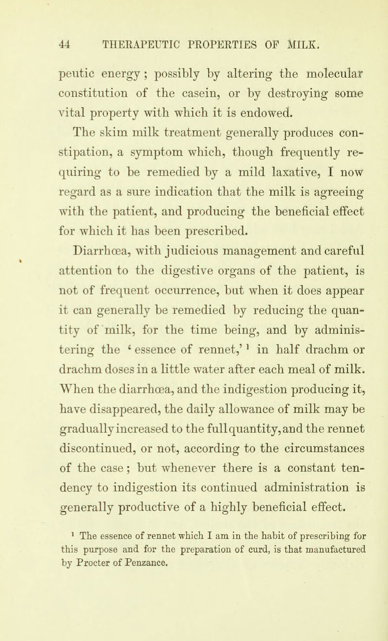 peutic energy; possibly by altering the molecular constitution of the casein, or by destroying some vital property with which it is endowed. The skim milk treatment generally produces con- stipation, a symptom which, though frequently re- quiring to be remedied by a mild laxative, I now regard as a sure indication that the milk is agreeing with the patient, and producing the beneficial effect for which it has been prescribed. Diarrhoea, with judicious management and careful attention to the digestive organs of the patient, is not of frequent occurrence, but when it does appear it can generally be remedied by reducing the quan- tity of milk, for the time being, and by adminis- tering the ' essence of rennet,' * in half drachm or drachm doses in a little water after each meal of milk. When the diarrhoea, and the indigestion producing it, have disappeared, the daily allowance of milk may be gradually increased to the full quantity, and the rennet discontinued, or not, according to the circumstances of the case; but whenever there is a constant ten- dency to indigestion its continued administration is generally productive of a highly beneficial effect. ^ The essence of rennet whicli I am in the habit of prescribing for this purpose and for the preparation of curd, is that manufactured by Procter of Penzance.
