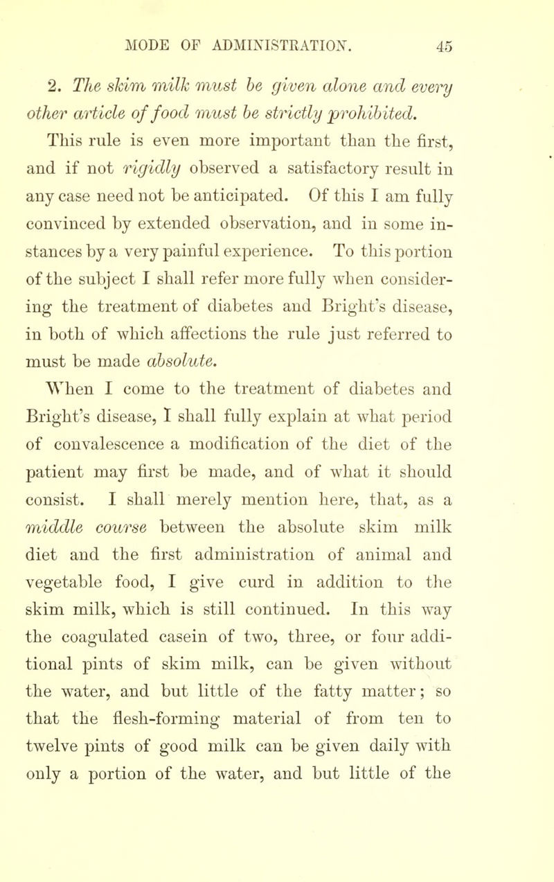 2. The shim milk must he given alone and every other article of food must he strictly prohibited. This rule is even more important than the first, and if not rigidly observed a satisfactory result in any case need not be anticipated. Of this I am fully convinced by extended observation, and in some in- stances by a very painful experience. To this portion of the subject I shall refer more fully when consider- ing the treatment of diabetes and Bright's disease, in both of which affections the rule just referred to must be made absolute. When I come to the treatment of diabetes and Bright's disease, I shall fully explain at what period of convalescence a modification of the diet of the patient may first be made, and of what it should consist. I shall merely mention here, that, as a middle course between the absolute skim milk diet and the first administration of animal and vegetable food, I give curd in addition to the skim milk, which is still continued. In this way the coagulated casein of two, three, or four addi- tional pints of skim milk, can be given without the water, and but little of the fatty matter; so that the flesh-forming material of from ten to twelve pints of good milk can be given daily with only a portion of the water, and but little of the