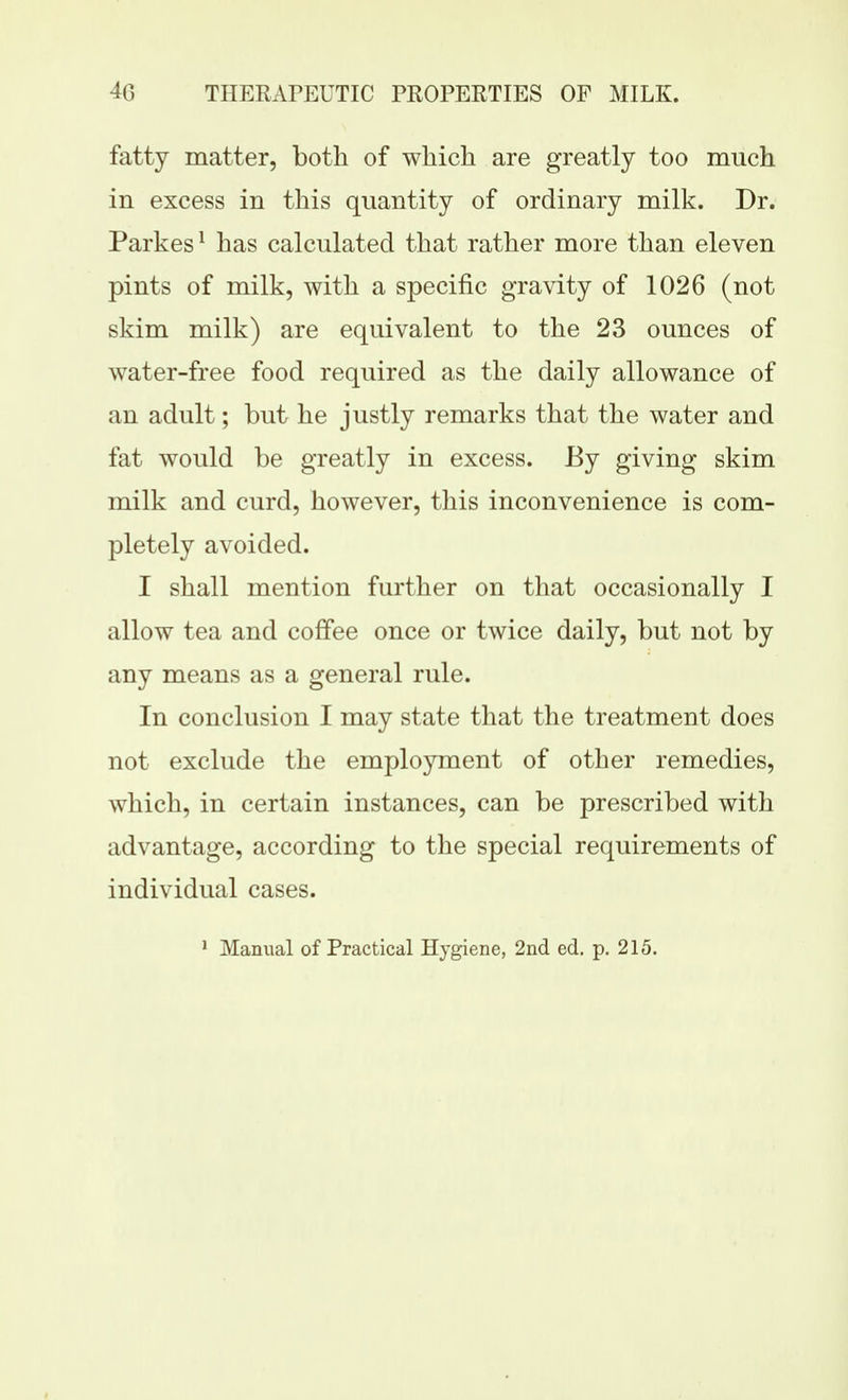 fatty matter, both of which are greatly too much in excess in this quantity of ordinary milk. Dr. Parkes ^ has calculated that rather more than eleven pints of milk, with a specific gravity of 1026 (not skim milk) are equivalent to the 23 ounces of water-free food required as the daily allowance of an adult; but he justly remarks that the water and fat would be greatly in excess. By giving skim milk and curd, however, this inconvenience is com- pletely avoided. I shall mention further on that occasionally I allow tea and coffee once or twice daily, but not by any means as a general rule. In conclusion I may state that the treatment does not exclude the employment of other remedies, which, in certain instances, can be prescribed with advantage, according to the special requirements of individual cases. * Manual of Practical Hygiene, 2nd ed. p. 215.