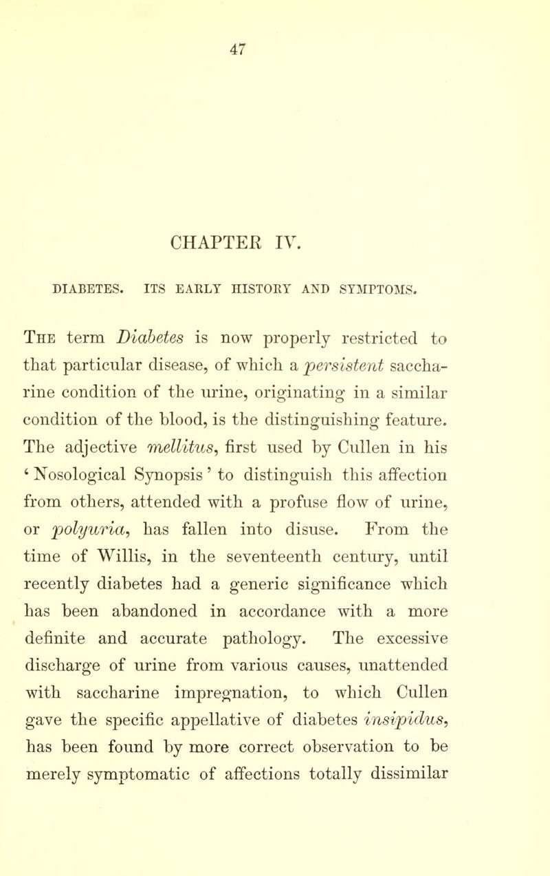 CHAPTEE IV. DIABETES. ITS EARLY HISTORY AND SYMPTOMS. The term Diabetes is now properly restricted to that particular disease, of which a persistent saccha- rine condition of the urine, originating in a similar condition of the blood, is the distinguishing feature. The adjective mellitus, first used by Cullen in his ' Nosological Sjmopsis ' to distinguish this affection from others, attended with a profuse flow of urine, or polyuria, has fallen into disuse. From the time of Willis, in the seventeenth century, until recently diabetes had a generic significance which has been abandoned in accordance with a more definite and accurate pathology. The excessive discharge of urine from various causes, unattended with saccharine impregnation, to which Cullen gave the specific appellative of diabetes insipidus, has been found by more correct observation to be merely symptomatic of affections totally dissimilar