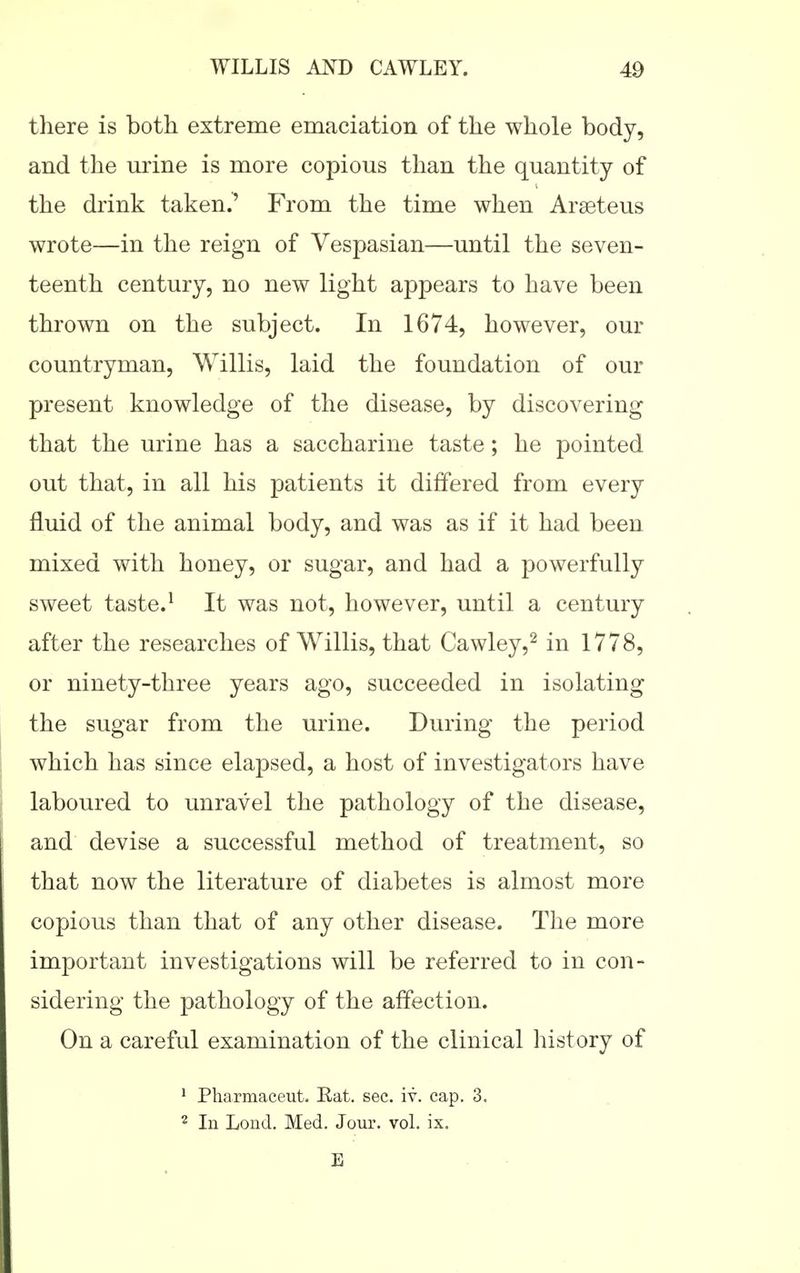 there is both extreme emaciation of the whole body, and the urine is more copious than the quantity of the drink taken.' From the time when Araeteus wrote—in the reign of Vespasian—until the seven- teenth century, no new light appears to have been thrown on the subject. In 1674, however, our countryman, Willis, laid the foundation of our present knowledge of the disease, by discovering that the urine has a saccharine taste; he pointed out that, in all his patients it differed from every fluid of the animal body, and was as if it had been mixed with honey, or sugar, and had a powerfully sweet taste.^ It was not, however, until a century after the researches of Willis, that Cawley,^ in 1778, or ninety-three years ago, succeeded in isolating the sugar from the urine. During the period which has since elapsed, a host of investigators have laboured to unravel the pathology of the disease, and devise a successful method of treatment, so that now the literature of diabetes is almost more copious than that of any other disease. The more important investigations will be referred to in con- sidering the pathology of the affection. On a careful examination of the clinical history of * Pharmaceut. Eat. sec. iv. cap. 3. 2 In Lond. Med, Jour. vol. ix. E