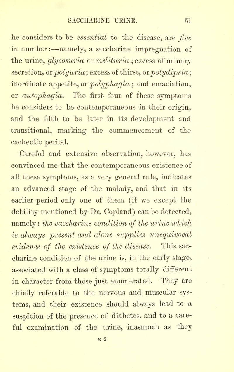 lie considers to be essential to the disease, are five in number:—namely, a saccharine impregnation of the urine, glycosuria or melituria ; excess of urinary secretion, or polyuria; excesb of thirst, ox polydipsia; inordinate appetite, or polyphagia ; and emaciation, or autophagia. The first four of these symptoms he considers to be contemporaneous in their origin, and the fifth to be later in its development and transitional, marking the commencement of the cachectic period. Careful and extensive observation, however, has convinced me that the contemporaneous existence of all these symptoms, as a very general rule, indicates an advanced stage of the malady, and that in its earlier period only one of them (if we except the debility mentioned by Dr. Copland) can be detected, namely: the saccharine condition of the urine which is always present and alone supplies unequivocal evidence of the existence of the disease. This sac- charine condition of the urine is, in the early stage, associated with a class of symptoms totally different in character from those just enumerated. They are chiefly referable to the nervous and muscular sys- tems, and their existence should always lead to a suspicion of the presence of diabetes, and to a care- ful examination of the urine, inasmuch as they E 2