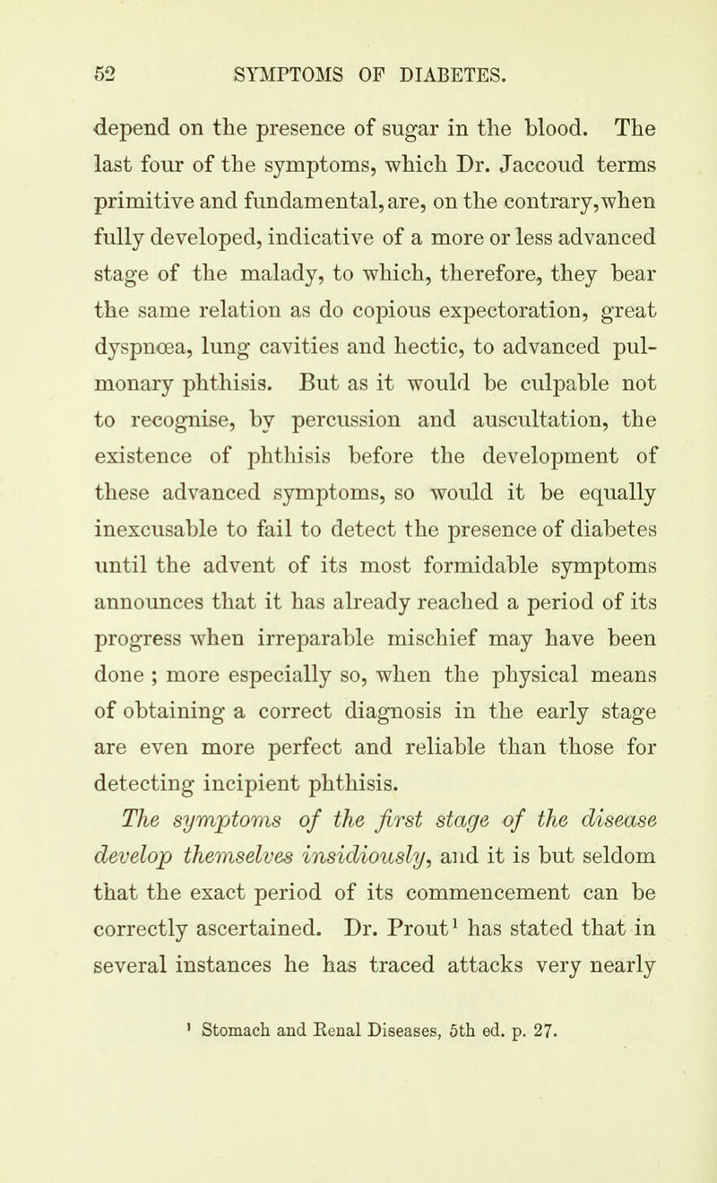 depend on the presence of sugar in the blood. The last four of the symptoms, which Dr. Jaccoud terms primitive and fundamental, are, on the contrary, when fully developed, indicative of a more or less advanced stage of the malady, to which, therefore, they bear the same relation as do copious expectoration, great dyspnoea, lung cavities and hectic, to advanced pul- monary phthisis. But as it would be culpable not to recognise, by percussion and auscultation, the existence of phthisis before the development of these advanced symptoms, so would it be equally inexcusable to fail to detect the presence of diabetes until the advent of its most formidable symptoms announces that it has already reached a period of its progress when irreparable mischief may have been done ; more especially so, when the physical means of obtaining a correct diagnosis in the early stage are even more perfect and reliable than those for detecting incipient phthisis. The symptoms of the first stage of the disease develop themselves insidiously^ and it is but seldom that the exact period of its commencement can be correctly ascertained. Dr. Prout^ has stated that in several instances he has traced attacks very nearly ' Stomach and Kenal Diseases, 5th ed. p. 27.
